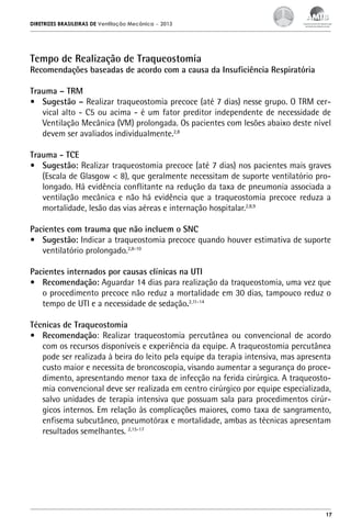 DIRETRIZES BRASILEIRAS DE Ventilação Mecânica

– 2013

Tempo de Realização de Traqueostomia

Recomendações baseadas de acordo com a causa da Insuficiência Respiratória
Trauma – TRM
•	 Sugestão – Realizar traqueostomia precoce (até 7 dias) nesse grupo. O TRM cervical alto - C5 ou acima - é um fator preditor independente de necessidade de
Ventilação Mecânica (VM) prolongada. Os pacientes com lesões abaixo deste nível
devem ser avaliados individualmente.2,8
Trauma - TCE
•	 Sugestão: Realizar traqueostomia precoce (até 7 dias) nos pacientes mais graves
(Escala de Glasgow < 8), que geralmente necessitam de suporte ventilatório prolongado. Há evidência conflitante na redução da taxa de pneumonia associada a
ventilação mecânica e não há evidência que a traqueostomia precoce reduza a
mortalidade, lesão das vias aéreas e internação hospitalar.2,8,9
Pacientes com trauma que não incluem o SNC
•	 Sugestão: Indicar a traqueostomia precoce quando houver estimativa de suporte
ventilatório prolongado.2,8-10
Pacientes internados por causas clínicas na UTI
•	 Recomendação: Aguardar 14 dias para realização da traqueostomia, uma vez que
o procedimento precoce não reduz a mortalidade em 30 dias, tampouco reduz o
tempo de UTI e a necessidade de sedação.2,11-14
Técnicas de Traqueostomia
•	 Recomendação: Realizar traqueostomia percutânea ou convencional de acordo
com os recursos disponíveis e experiência da equipe. A traqueostomia percutânea
pode ser realizada à beira do leito pela equipe da terapia intensiva, mas apresenta
custo maior e necessita de broncoscopia, visando aumentar a segurança do procedimento, apresentando menor taxa de infecção na ferida cirúrgica. A traqueostomia convencional deve ser realizada em centro cirúrgico por equipe especializada,
salvo unidades de terapia intensiva que possuam sala para procedimentos cirúrgicos internos. Em relação às complicações maiores, como taxa de sangramento,
enfisema subcutâneo, pneumotórax e mortalidade, ambas as técnicas apresentam
resultados semelhantes. 2,15-17

17

 