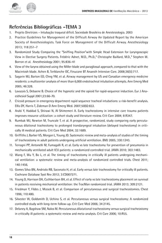 DIRETRIZES BRASILEIRAS DE Ventilação Mecânica

– 2013

Referências Bibliográficas –TEMA 3
1.	 Projeto Diretrizes – Intubação traqueal difícil. Sociedade Brasileira de Anestesiologia. 2003
2.	 Practice Guidelines for Management of the Difficult Airway An Updated Report by the American
Society of Anesthesiologists. Task Force on Management of the Difficult Airway. Anesthesiology
2013; 118:251–7
3.	 Randomized Study Comparing the “Sniffing Position”with Simple Head Extension for Laryngoscopic
View in Elective Surgery Patients. Frédéric Adnet, M.D., Ph.D.,* Christophe Baillard, M.D.,* Stephen W.
Borron et al. Anesthesiology 2001; 95:836–41
4.	 View of the larynx obtained using the Miller blade and paraglossal approach, compared to that with the
Macintosh blade. Achen B, Terblanche OC, Finucane BT Anaesth Intensive Care. 2008;36(5):717.
5.	 Sagarin MJ, Barton ED, Chng YM, et al. Airway management by US and Canadian emergency medicine
residents: a multicenter analysis of more than 6,000 endotracheal intubation attempts. Ann Emerg Med
2005; 46:328.
6.	 Lavazais S, Debaene B. Choice of the hypnotic and the opioid for rapid-sequence induction. Eur J Anaesthesiol Suppl 2001;23:66-70.
7.	 Cricoid pressure in emergency department rapid sequence tracheal intubations: a risk-benefit analysis.
Ellis DY, Harris T, Zideman D Ann Emerg Med. 2007;50(6):653.
8.	 Arabi Y, Haddad S, Shirawi N, Al Shimemeri A. Early tracheostomy in intensive care trauma patients
improves resource utilization: a cohort study and literature review. Crit Care 2004; 8:R347.
9.	 Rumbak MJ, Newton M, Truncale T, et al. A prospective, randomized, study comparing early percutaneous dilational tracheotomy to prolonged translaryngeal intubation (delayed tracheotomy) in critically ill medical patients. Crit Care Med 2004; 32:1689.
10.	 Griffiths J, Barber VS, Morgan L, Young JD. Systematic review and meta-analysis of studies of the timing
of tracheostomy in adult patients undergoing artificial ventilation. BMJ 2005; 330:1243.
11.	 Terragni PP, Antonelli M, Fumagalli R, et al. Early vs late tracheotomy for prevention of pneumonia in
mechanically ventilated adult ICU patients: a randomized controlled trial. JAMA 2010; 303:1483.
12.	 Wang F, Wu Y, Bo L, et al. The timing of tracheotomy in critically ill patients undergoing mechanical ventilation: a systematic review and meta-analysis of randomized controlled trials. Chest 2011;
140:1456.
13.	 Gomes Silva BN, Andriolo RB, Saconato H, et al. Early versus late tracheostomy for critically ill patients.
Cochrane Database Syst Rev 2012; 3:CD007271.
14.	 Young D, Harrison DA, Cuthbertson BH, et al. Effect of early vs late tracheostomy placement on survival
in patients receiving mechanical ventilation: the TracMan randomized trial. JAMA 2013; 309:2121.
15.	 Friedman Y, Fildes J, Mizock B, et al. Comparison of percutaneous and surgical tracheostomies. Chest
1996; 110:480.
16.	 Silvester W, Goldsmith D, Uchino S, et al. Percutaneous versus surgical tracheostomy: A randomized
controlled study with long-term follow-up. Crit Care Med 2006; 34:2145.
17.	 Delaney A, Bagshaw SM, Nalos M. Percutaneous dilatational tracheostomy versus surgical tracheostomy
in critically ill patients: a systematic review and meta-analysis. Crit Care 2006; 10:R55.

18

 