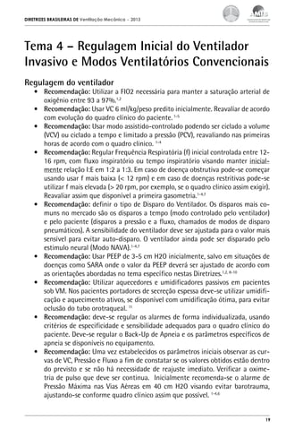 DIRETRIZES BRASILEIRAS DE Ventilação Mecânica

– 2013

Tema 4 – Regulagem Inicial do Ventilador
Invasivo e Modos Ventilatórios Convencionais
Regulagem do ventilador

•	 Recomendação: Utilizar a FIO2 necessária para manter a saturação arterial de
oxigênio entre 93 a 97%.1,2
•	 Recomendação: Usar VC 6 ml/kg/peso predito inicialmente. Reavaliar de acordo
com evolução do quadro clínico do paciente. 1-5
•	 Recomendação: Usar modo assistido-controlado podendo ser ciclado a volume
(VCV) ou ciclado a tempo e limitado a pressão (PCV), reavaliando nas primeiras
horas de acordo com o quadro clinico. 1-4
•	 Recomendação: Regular Frequência Respiratória (f) inicial controlada entre 1216 rpm, com fluxo inspiratório ou tempo inspiratório visando manter inicialmente relação I:E em 1:2 a 1:3. Em caso de doença obstrutiva pode-se começar
usando usar f mais baixa (< 12 rpm) e em caso de doenças restritivas pode-se
utilizar f mais elevada (> 20 rpm, por exemplo, se o quadro clinico assim exigir).
Reavaliar assim que disponível a primeira gasometria.1-4,7
•	 Recomendação: definir o tipo de Disparo do Ventilador. Os disparos mais comuns no mercado são os disparos a tempo (modo controlado pelo ventilador)
e pelo paciente (disparos a pressão e a fluxo, chamados de modos de disparo
pneumáticos). A sensibilidade do ventilador deve ser ajustada para o valor mais
sensível para evitar auto-disparo. O ventilador ainda pode ser disparado pelo
estimulo neural (Modo NAVA).1-4,7
•	 Recomendação: Usar PEEP de 3-5 cm H2O inicialmente, salvo em situações de
doenças como SARA onde o valor da PEEP deverá ser ajustado de acordo com
as orientações abordadas no tema específico nestas Diretrizes.1,2, 8-10
•	 Recomendação: Utilizar aquecedores e umidificadores passivos em pacientes
sob VM. Nos pacientes portadores de secreção espessa deve-se utilizar umidificação e aquecimento ativos, se disponível com umidificação ótima, para evitar
oclusão do tubo orotraqueal. 11
•	 Recomendação: deve-se regular os alarmes de forma individualizada, usando
critérios de especificidade e sensibilidade adequados para o quadro clínico do
paciente. Deve-se regular o Back-Up de Apneia e os parâmetros específicos de
apneia se disponíveis no equipamento.
•	 Recomendação: Uma vez estabelecidos os parâmetros iniciais observar as curvas de VC, Pressão e Fluxo a fim de constatar se os valores obtidos estão dentro
do previsto e se não há necessidade de reajuste imediato. Verificar a oximetria de pulso que deve ser continua. Inicialmente recomenda-se o alarme de
Pressão Máxima nas Vias Aéreas em 40 cm H2O visando evitar barotrauma,
ajustando-se conforme quadro clínico assim que possível. 1-4,6

19

 