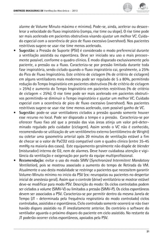DIRETRIZES BRASILEIRAS DE Ventilação Mecânica

– 2013

alarme de Volume Minuto máximo e mínimo). Pode-se, ainda, acelerar ou desacelerar a velocidade do fluxo inspiratório (rampa, rise time ou slope). O rise time pode
ser mais acelerado em pacientes obstrutivos visando ajustar um melhor VC. Cuidado especial com a ocorrência de pico de fluxo excessivo (overshoot). Nos pacientes
restritivos sugere-se usar rise time menos acelerado.
•	 Sugestão: a Pressão de Suporte (PSV) é considerado o modo preferencial durante
a ventilação assistida ou espontânea. Deve ser iniciado seu uso o mais precocemente possível, conforme o quadro clínico. É modo disparado exclusivamente pelo
paciente, a pressão ou a fluxo. Caracteriza-se por pressão limitada durante toda
fase inspiratória, sendo ciclado quando o fluxo inspiratório cai, geralmente, a 25%
do Pico de Fluxo Inspiratório. Este critério de ciclagem (% de critério de ciclagem)
em alguns ventiladores mais modernos pode ser regulado de 5 a 80%, permitindo
redução do Tempo Inspiratório em pacientes obstrutivos (% de critério de ciclagem
> 25%) e aumento do Tempo Inspiratório em pacientes restritivos (% de critério
de ciclagem < 25%). O rise time pode ser mais acelerado em pacientes obstrutivos permitindo-se diminuir o Tempo inspiratório e ajustar um melhor VC. Cuidado
especial com a ocorrência de pico de fluxo excessivo (overshoot). Nos pacientes
restritivos sugere-se usar rise time menos acelerado, com possível ganho de VC.
•	 Sugestão: pode-se usar ventiladores ciclados a pressão quando somente houver
esse recurso no local. Pode ser disparado a tempo e a pressão. Caracteriza-se por
oferecer fluxo fixo até que a pressão das vias áreas atinja um valor pré-determinado regulado pelo cuidador (ciclagem). Assim sendo o VC não é conhecido,
recomendando-se utilização de um ventilômetro externo (ventilômetro de Wright)
ou coletar uma gasometria arterial após 20 minutos de ventilação estável a fim
de checar se o valor de PaCO2 está compatível com o quadro clinico (entre 35-45
mmHg na maioria dos casos). Este equipamento geralmente não dispõe de blender
(misturador) interno de O2, nem de alarmes. Deve haver cuidadosa atenção e vigilância da ventilação e oxigenação por parte da equipe multiprofissional.
•	 Recomendação: evitar o uso do modo SIMV (Synchronized Intermitent Mandatory
Ventilation), pois se mostrou associado a aumento do tempo de Retirada da VM.
Atualmente o uso desta modalidade se restringe a pacientes que necessitem garantir
Volume-Minuto mínimo no início da PSV (ex: neuropatas ou pacientes no despertar
inicial de anestesia geral). Assim que o controle (drive) ventilatório se mostrar estável
deve-se modificar para modo PSV. Descrição do modo: Os ciclos controlados podem
ser ciclados a volume (SIMV-V) ou limitados a pressão (SIMV-P). Os ciclos espontâneos
devem ser associados a PSV. Caracteriza-se por permitir dentro da mesma Janela de
Tempo (JT - determinada pela frequência respiratória do modo controlado) ciclos
controlados, assistidos e espontâneos. Ciclo controlado somente ocorrerá se não tiver
havido disparo assistido na JT imediatamente anterior. Do contrário o software do
ventilador aguarda o próximo disparo do paciente em ciclo assistido. No restante da
JT poderão ocorrer ciclos espontâneos, apoiados pela PSV.

21

 