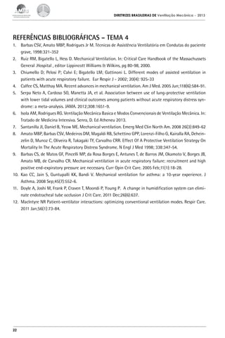 DIRETRIZES BRASILEIRAS DE Ventilação Mecânica

– 2013

REFERÊNCIAS BIBLIOGRÁFICAS – TEMA 4
1.	 Barbas CSV, Amato MBP, Rodrigues Jr M. Técnicas de Assistência Ventilatória em Condutas do paciente
grave, 1998:321-352
2.	 Ruiz RM, Bigatello L, Hess D. Mechanical Ventilation. In: Critical Care Handbook of the Massachussets
General .Hospital , editor Lippincott Williams & Wilkins, pg 80-98, 2000.
3.	 Chiumello D; Pelosi P; Calvi E; Bigatello LM; Gattinoni L. Different modes of assisted ventilation in
patients with acute respiratory failure. Eur Respir J - 2002; 20(4): 925-33
4.	 Calfee CS, Matthay MA. Recent advances in mechanical ventilation. Am J Med. 2005 Jun;118(6):584-91.
5.	 Serpa Neto A, Cardoso SO, Manetta JA, et al. Association between use of lung-protective ventilation
with lower tidal volumes and clinical outcomes among patients without acute respiratory distress syndrome: a meta-analysis. JAMA. 2012;308:1651-9.
6.	 Isola AM, Rodrigues RG. Ventilação Mecânica Basica e Modos Convencionais de Ventilação Mecânica. In:
Tratado de Medicina Intensiva. Senra, D. Ed Atheneu 2013.
7.	 Santanilla JI, Daniel B, Yeow ME. Mechanical ventilation. Emerg Med Clin North Am. 2008 26(3):849-62
8.	 Amato MBP, Barbas CSV, Medeiros DM, Magaldi RB, Schettino GPP, Lorenzi-Filho G, Kairalla RA, Deheinzelin D, Munoz C, Oliveira R, Takagaki TY, Carvalho CRR. Effect Of A Protective Ventilation Strategy On
Mortality In The Acute Respiratory Distress Syndrome. N Engl J Med 1998; 338:347-54.
9.	 Barbas CS, de Matos GF, Pincelli MP, da Rosa Borges E, Antunes T, de Barros JM, Okamoto V, Borges JB,
Amato MB, de Carvalho CR. Mechanical ventilation in acute respiratory failure: recruitment and high
positive end-expiratory pressure are necessary. Curr Opin Crit Care. 2005 Feb;11(1):18-28.
10.	 Kao CC, Jain S, Guntupalli KK, Bandi V. Mechanical ventilation for asthma: a 10-year experience. J
Asthma. 2008 Sep;45(7):552-6.
11.	 Doyle A, Joshi M, Frank P, Craven T, Moondi P, Young P. A change in humidification system can eliminate endotracheal tube occlusion J Crit Care. 2011 Dec;26(6):637.
12.	 MacIntyre NR Patient-ventilator interactions: optimizing conventional ventilation modes. Respir Care.
2011 Jan;56(1):73-84.

22

 
