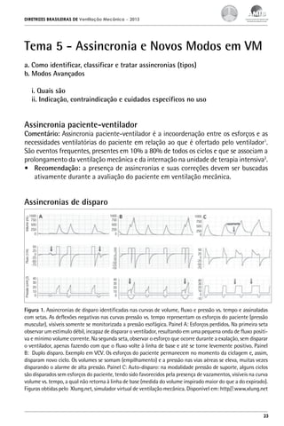 DIRETRIZES BRASILEIRAS DE Ventilação Mecânica

– 2013

Tema 5 - Assincronia e Novos Modos em VM
a. Como identificar, classificar e tratar assincronias (tipos)
b. Modos Avançados
i. Quais são
ii. Indicação, contraindicação e cuidados específicos no uso

Assincronia paciente-ventilador

Comentário: Assincronia paciente-ventilador é a incoordenação entre os esforços e as
necessidades ventilatórias do paciente em relação ao que é ofertado pelo ventilador1.
São eventos frequentes, presentes em 10% a 80% de todos os ciclos e que se associam a
prolongamento da ventilação mecânica e da internação na unidade de terapia intensiva2.
•	 Recomendação: a presença de assincronias e suas correções devem ser buscadas
ativamente durante a avaliação do paciente em ventilação mecânica.

Volume (mL)

1000
750
500
250
0

Fluxo (1/m)

50
25
0
-25
-50
-75

Pressão (cmH2O)

Assincronias de disparo

40
30
20
10
0

1000
750
500
250
0

1000
750
500
250
0

50
25
0
-25
-50
-75
-100
-125
-150

50
25
0
-25
-50
-75

40
30
20
10
0

40
30
20
10
0
-10

Figura 1. Assincronias de disparo identificadas nas curvas de volume, fluxo e pressão vs. tempo e assinaladas
com setas. As deflexões negativas nas curvas pressão vs. tempo representam os esforços do paciente (pressão
muscular), visíveis somente se monitorizada a pressão esofágica. Painel A: Esforços perdidos. Na primeira seta
observar um estímulo débil, incapaz de disparar o ventilador, resultando em uma pequena onda de fluxo positiva e mínimo volume corrente. Na segunda seta, observar o esforço que ocorre durante a exalação, sem disparar
o ventilador, apenas fazendo com que o fluxo volte à linha de base e até se torne levemente positivo. Painel
B: Duplo disparo. Exemplo em VCV. Os esforços do paciente permanecem no momento da ciclagem e, assim,
disparam novo ciclo. Os volumes se somam (empilhamento) e a pressão nas vias aéreas se eleva, muitas vezes
disparando o alarme de alta pressão. Painel C: Auto-disparo: na modalidade pressão de suporte, alguns ciclos
são disparados sem esforços do paciente, tendo sido favorecidos pela presença de vazamentos, visíveis na curva
volume vs. tempo, a qual não retorna à linha de base (medida do volume inspirado maior do que a do expirado).
Figuras obtidas pelo Xlung.net, simulador virtual de ventilação mecânica. Disponível em: http//:www.xlung.net

23

 