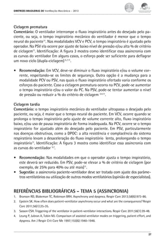 DIRETRIZES BRASILEIRAS DE Ventilação Mecânica

– 2013

Ciclagem prematura
Comentário: O ventilador interrompe o fluxo inspiratório antes do desejado pelo paciente, ou seja, o tempo inspiratório mecânico do ventilador é menor que o tempo
neural do paciente11. Nas modalidades VCV e PCV, o tempo inspiratório é ajustado pelo
operador. Na PSV ela ocorre por ajuste de baixo nível de pressão e/ou alta % de critério
de ciclagem11. Identificação: A figura 3 mostra como identificar essa assincronia com
as curvas do ventilador Em alguns casos, o esforço pode ser suficiente para deflagrar
um novo ciclo (dupla-ciclagem) 5,7,11.
•	 Recomendação: Em VCV, deve-se diminuir o fluxo inspiratório e/ou o volume corrente, respeitando-se os limites de segurança. Outra opção é a mudança para a
modalidade PCV ou PSV, nas quais o fluxo inspiratório ofertado varia conforme os
esforços do paciente. Caso a ciclagem prematura ocorra na PCV, pode-se aumentar
o tempo inspiratório e/ou o valor da PC. Na PSV, pode-se tentar aumentar o nível
de pressão ou reduzir a % do critério de ciclagem 3,4,11.
Ciclagem tardia
Comentário: o tempo inspiratório mecânico do ventilador ultrapassa o desejado pelo
paciente, ou seja, é maior que o tempo neural do paciente. Em VCV, ocorre quando se
prolonga o tempo inspiratório pelo ajuste de volume corrente alto, fluxo inspiratório
baixo, e/ou uso de pausa inspiratória de forma inadequada. Na PCV, ocorre se o tempo
inspiratório for ajustado além do desejado pelo paciente. Em PSV, particularmente
nas doenças obstrutivas, como a DPOC: a alta resistência e complacência do sistema
respiratório levam a desaceleração do fluxo inspiratório lenta, prolongando o tempo
inspiratório11. Identificação: A figura 3 mostra como identificar essa assincronia com
as curvas do ventilador 5,7.
•	 Recomendação: Nas modalidades em que o operador ajusta o tempo inspiratório,
este deverá ser reduzido. Em PSV, pode-se elevar a % de critério de ciclagem (por
exemplo, de 25% para 40% ou até mais)11.
•	 Sugestão: a assincronia paciente-ventilador deve ser tratada com ajuste dos parâmetros ventilatórios ou utilização de outros modos ventilatórios (opinião de especialistas).

REFERÊNCIAS BIBLIOGRÁFICAS – TEMA 5 (ASSINCRONIA)
1.	 Branson RD, Blakeman TC, Robinson BRH. Asynchrony and dyspnea. Respir Care 2013;58(6):973-86.
2.	 Epstein SK. How often does patient-ventilator asynchrony occur and what are the consequences? Respir
Care 2011;56(1):25-35.
3.	 Sasson CSH. Triggering of the ventilator in patient-ventilator interactions. Respir Care 2011;56(1):39-48.
4.	 Leung P, Jubran A, Tobin MJ. Comparison of assisted ventilator modes on triggering, patient effort, and
dyspnea. Am J Respir Crit Care Me 1997;155(6):1940-1948.

27

 