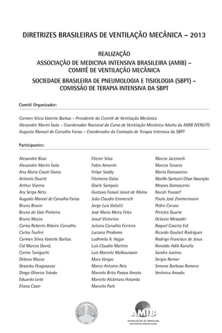 DIRETRIZES BRASILEIRAS DE VENTILAÇÃO MECÂNICA – 2013
REALIZAÇÃO
ASSOCIAÇÃO DE MEDICINA INTENSIVA BRASILEIRA (AMIB) –
comitê de ventilação mecânica
SOCIEDADE BRASILEIRA DE PNEUMOLOGIA E TISIOLOGIA (SBPT) –
comissão de terapia intensiva da SBPT
Comitê Organizador:

Carmen Sílvia Valente Barbas – Presidente do Comitê de Ventilação Mecânica
Alexandre Marini Ísola – Coordenador Nacional do Curso de Ventilação Mecânica Adulto da AMIB (VENUTI)
Augusto Manoel de Carvalho Farias – Coordenador da Comissão de Terapia Intensiva da SBPT
Participantes:

Alexandre Biasi
Alexandre Marini Ísola
Ana Maria Casati Gama
Antonio Duarte
Arthur Vianna
Ary Serpa Neto
Augusto Manoel de Carvalho Farias
Bruno Bravin
Bruno do Vale Pinheiro
Bruno Mazza
Carlos Roberto Ribeiro Carvalho
Carlos Toufen
Carmen Silvia Valente Barbas
Cid Marcos David,
Corine Taniguchi
Débora Mazza
Desanka Dragosavac
Diogo Oliveira Toledo
Eduardo Leite
Eliana Caser

Eliezer Silva
Fabio Amorim
Felipe Saddy
Filomena Galas
Gisele Sampaio
Gustavo Faissol Janot de Matos
João Claudio Emmerich
Jorge Luis Valiatti
José Mario Meira Teles
Josué Victorino
Juliana Carvalho Ferreira
Luciana Prodomo
Ludhmila A. Hajjar
Luis Claudio Martins
Luis Marcelo Malbouisson
Mara Vargas
Marco Antonio Reis
Marcelo Brito Passos Amato
Marcelo Alcântara Holanda
Marcelo Park

Marcia Jacomelli
Marcos Tavares
Marta Damasceno
Murillo Santucci César Assunção
Moyses Damasceno
Nazah Youssef
Paulo José Zimmermann
Pedro Caruso
Péricles Duarte
Octavio Messeder
Raquel Caserta Eid
Ricardo Goulart Rodrigues
Rodrigo Francisco de Jesus
Ronaldo Adib Kairalla
Sandra Justino
Sergio Nemer
Simone Barbosa Romero
Verônica Amado.

 