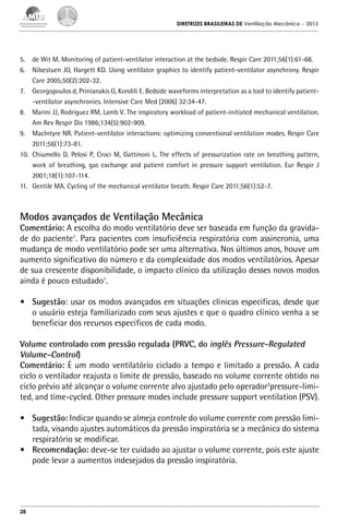 DIRETRIZES BRASILEIRAS DE Ventilação Mecânica

– 2013

5.	 de Wit M. Monitoring of patient-ventilator interaction at the bedside. Respir Care 2011;56(1):61-68.
6.	 Nilsestuen JO, Hargett KD. Using ventilator graphics to identify patient-ventilator asynchrony. Respir
Care 2005;50(2):202-32.
7.	 Georgopoulos d, Prinianakis G, Kondili E. Bedside waveforms interpretation as a tool to identify patient-ventilator asynchronies. Intensive Care Med (2006) 32:34-47.
8.	 Marini JJ, Rodriguez RM, Lamb V. The inspiratory workload of patient-initiated mechanical ventilation.
Am Rev Respir Dis 1986;134(5):902-909.
9.	 MacIntyre NR. Patient-ventilator interactions: optimizing conventional ventilation modes. Respir Care
2011;56(1):73-81.
10.	 Chiumello D, Pelosi P, Croci M, Gattinoni L. The effects of pressurization rate on breathing pattern,
work of breathing, gas exchange and patient comfort in pressure support ventilation. Eur Respir J
2001;18(1):107-114.
11.	 Gentile MA. Cycling of the mechanical ventilator breath. Respir Care 2011;56(1):52-7.

Modos avançados de Ventilação Mecânica

Comentário: A escolha do modo ventilatório deve ser baseada em função da gravidade do paciente1. Para pacientes com insuficiência respiratória com assincronia, uma
mudança de modo ventilatório pode ser uma alternativa. Nos últimos anos, houve um
aumento significativo do número e da complexidade dos modos ventilatórios. Apesar
de sua crescente disponibilidade, o impacto clínico da utilização desses novos modos
ainda é pouco estudado1.
•	 Sugestão: usar os modos avançados em situações clínicas especificas, desde que
o usuário esteja familiarizado com seus ajustes e que o quadro clínico venha a se
beneficiar dos recursos específicos de cada modo.
Volume controlado com pressão regulada (PRVC, do inglês Pressure-Regulated
Volume-Control)
Comentário: É um modo ventilatório ciclado a tempo e limitado a pressão. A cada
ciclo o ventilador reajusta o limite de pressão, baseado no volume corrente obtido no
ciclo prévio até alcançar o volume corrente alvo ajustado pelo operador2pressure-limited, and time-cycled. Other pressure modes include pressure support ventilation (PSV).
•	 Sugestão: Indicar quando se almeja controle do volume corrente com pressão limitada, visando ajustes automáticos da pressão inspiratória se a mecânica do sistema
respiratório se modificar.
•	 Recomendação: deve-se ter cuidado ao ajustar o volume corrente, pois este ajuste
pode levar a aumentos indesejados da pressão inspiratória.

28

 