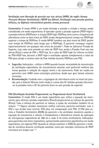 DIRETRIZES BRASILEIRAS DE Ventilação Mecânica

– 2013

Ventilação com liberação de pressão nas vias aéreas (APRV, do inglês Airway
Pressure-Release Ventilation) e BIPAP (ou Bilevel, Ventilação com pressão positiva
bifásica, ou Biphasic intermittent positive airway pressure)
Comentário: O modo APRV é um modo limitado a pressão e ciclado a tempo, sendo
considerado um modo espontâneo. O operador ajusta a pressão superior (PEEP high) e
a pressão inferior (PEEPlow) e a relação PEEP high: PEEPlow, bem como a frequência de
alternância entre os dois níveis de PEEP, sendo obrigatoriamente tempo em PEEPhigh
superior a tempo de PEEPlow. O modo BIPAP também usa dois níveis de PEEP, porém
com tempo de PEEPlow mais longo que o PEEPhigh. O paciente consegue respirar
espontaneamente em qualquer dos níveis de pressão3,4. Pode-se adicionar Pressão de
Suporte, cujo valor será somado ao valor de PEEP low, sendo a Pressão final nas vias
aéreas (Paw) a soma de PSV + PEEP low. Se o valor de PEEP high for inferior ao Valor
de PSV+PEEP low, durante a PEEP high o ventilador apenas complementa o valor de
PSV para atingir o mesmo valor de Paw medido durante PEEPlow com PSV.
•	 Sugestão: Indicações – utilizar o APRV quando houver necessidade de manutenção
da ventilação espontânea, do recrutamento alveolar com potencial melhora das
trocas gasosas e redução do espaço morto e da assincronia. Pode ser usado em
pacientes com SARA como estratégia protetora, desde que gere baixos volumes
correntes.
•	 Recomendação: Cuidado com a regulagem da alternância entre os níveis de pressão, pois o Volume Minuto neste modo é a soma dos VC obtidos quando alternam-se as pressões mais o VC do paciente (com ou sem pressão de suporte).
PAV (Ventilação Assistida Proporcional, ou Proportional Assist Ventilation)
Comentário: O modo PAV é um modo espontâneo que utiliza a equação do movimento para oferecer pressão inspiratória (Pvent) proporcional ao esforço do paciente
(Pmus). Caso o esforço do paciente se reduza, a ajuda do ventilador também irá se
reduzir. 1,5-9 Alguns estudos mostraram melhor sincronia paciente-ventilador com o
PAV e sua versão mais recente, PAV plus, em comparação com PSV. O PAV plus estima o Trabalho Ventilatório (WOB) do paciente e do ventilador mecânico usando a
equação do movimento e calcula a Complacência e Resistência através da aplicação
de micropausas inspiratórias de 300 ms a cada 4-10 ciclos ventilatórios. Indicações:
para pacientes com drive respiratório, apresentando assincronia significativa em modo
espontâneo, em especial PSV. Quando se almeja conhecer o WOB do paciente e medidas de mecânica durante ventilação assistida, como por exemplo, estimativa de PEEP
intrínseca em tempo real. 5-9

29

 