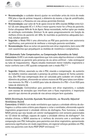 DIRETRIZES BRASILEIRAS DE Ventilação Mecânica

– 2013

•	 Recomendação: o cuidador deverá ajustar no ventilador antes do início do modo
PAV plus o tipo de prótese traqueal, o diâmetro da mesma, o tipo de umidificador,
o VC máximo e a Pmáxima em vias aéreas permitida (limites).
•	 Recomendação: usar valor de % de apoio inicial de 50% visando WOBpt entre 0,30,7 J/L com adequado VC e f. A Pva é maior quanto maior for a Pmus do paciente.
Evitar ultrapassar 90% de % de Apoio. Nessa necessidade, melhor optar por modos
de ventilação controlados. Diminuir % de apoio progressivamente em função da
melhora clínica do paciente até 30%. Se mantidos os parâmetros adequados (acima), extubar paciente.
•	 Sugestão: o Modo PAV é uma alternativa ao PSV para pacientes com assincronia
significativa, com potencial de melhorar a interação paciente-ventilador.
•	 Recomendação: Deve-se evitar em pacientes sem drive respiratório, bem como VM
com vazamentos que prejudiquem as medidas de resistência e complacência.
ATC (Automatic Tube Compensation, ou Compensação Automática do Tubo)
Comentário: O ATC é um modo espontâneo que tem como objetivo diminuir o trabalho
resistivo imposto ao paciente pela presença da via aérea artificial – tubo orotraqueal
ou tubo de traqueostomia. Alguns estudos mostraram menor trabalho respiratório e
maior conforto com o ATC quando comparado com o modo PSV.10-12
•	 Sugestão: Utilizar, associado ou não à PSV, visando a compensação do aumento
do trabalho resistivo associado à presença da prótese traqueal de forma automática. (Em PSV essa compensação deve ser calculada pelo cuidador em virtude do
diâmetro da prótese, oferecendo-se valores maiores de PSV para tubos com diâmetros menores. Ex: PSV = 5 cmH2O para tubo de diâmetro 9 e PSV = 9 cm H2O para
tubos de diâmetro 6).
•	 Recomendação: Contraindicar para pacientes sem drive respiratório, e cuidado
com excesso de secreções que interfiram com o fluxo inspiratório; é importante
garantir que alarmes de pressão de vias aéreas estejam bem ajustados.
NAVA (Ventilação Assistida Ajustada Neuralmente, ou Neurally Adjusted
Ventilatory Assist)
Comentário: O NAVA é um modo ventilatório que captura a atividade elétrica do diafragma e a utiliza como critério para disparar e ciclar o ventilador, oferecendo suporte
inspiratório proporcional à atividade elétrica do diafragma. Para funcionar, o modo
NAVA precisa que seja locado um cateter esofagogástrico com sensores posicionados
no 1/3 distal do esôfago, capazes de captar a atividade elétrica do diafragma5,6. Em
estudos clínicos, o NAVA associou-se à melhora da sincronia com o ventilador em
comparação com PSV. Indicações: para pacientes com drive respiratório, apresentando
assincronia significativa em modo espontâneo, em especial esforços perdidos em PSV,
como nos pacientes com Auto-PEEP (PEEP intrínseca). 7-9,13

30

 