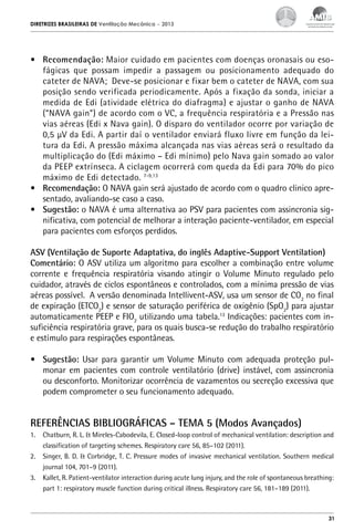 DIRETRIZES BRASILEIRAS DE Ventilação Mecânica

– 2013

•	 Recomendação: Maior cuidado em pacientes com doenças oronasais ou esofágicas que possam impedir a passagem ou posicionamento adequado do
cateter de NAVA; Deve-se posicionar e fixar bem o cateter de NAVA, com sua
posição sendo verificada periodicamente. Após a fixação da sonda, iniciar a
medida de Edi (atividade elétrica do diafragma) e ajustar o ganho de NAVA
(“NAVA gain”) de acordo com o VC, a frequência respiratória e a Pressão nas
vias aéreas (Edi x Nava gain). O disparo do ventilador ocorre por variação de
0,5 µV da Edi. A partir daí o ventilador enviará fluxo livre em função da leitura da Edi. A pressão máxima alcançada nas vias aéreas será o resultado da
multiplicação do (Edi máximo – Edi mínimo) pelo Nava gain somado ao valor
da PEEP extrínseca. A ciclagem ocorrerá com queda da Edi para 70% do pico
máximo de Edi detectado. 7-9,13
•	 Recomendação: O NAVA gain será ajustado de acordo com o quadro clinico apresentado, avaliando-se caso a caso.
•	 Sugestão: o NAVA é uma alternativa ao PSV para pacientes com assincronia significativa, com potencial de melhorar a interação paciente-ventilador, em especial
para pacientes com esforços perdidos.
ASV (Ventilação de Suporte Adaptativa, do inglês Adaptive-Support Ventilation)
Comentário: O ASV utiliza um algoritmo para escolher a combinação entre volume
corrente e frequência respiratória visando atingir o Volume Minuto regulado pelo
cuidador, através de ciclos espontâneos e controlados, com a mínima pressão de vias
aéreas possível. A versão denominada Intellivent-ASV, usa um sensor de CO2 no final
de expiração (ETCO2) e sensor de saturação periférica de oxigênio (SpO2) para ajustar
automaticamente PEEP e FIO2 utilizando uma tabela.13 Indicações: pacientes com insuficiência respiratória grave, para os quais busca-se redução do trabalho respiratório
e estímulo para respirações espontâneas.
•	 Sugestão: Usar para garantir um Volume Minuto com adequada proteção pulmonar em pacientes com controle ventilatório (drive) instável, com assincronia
ou desconforto. Monitorizar ocorrência de vazamentos ou secreção excessiva que
podem comprometer o seu funcionamento adequado.

REFERÊNCIAS BIBLIOGRÁFICAS – TEMA 5 (Modos Avançados)
1.	 Chatburn, R. L. & Mireles-Cabodevila, E. Closed-loop control of mechanical ventilation: description and
classification of targeting schemes. Respiratory care 56, 85–102 (2011).
2.	 Singer, B. D. & Corbridge, T. C. Pressure modes of invasive mechanical ventilation. Southern medical
journal 104, 701–9 (2011).
3.	 Kallet, R. Patient-ventilator interaction during acute lung injury, and the role of spontaneous breathing:
part 1: respiratory muscle function during critical illness. Respiratory care 56, 181–189 (2011).

31

 