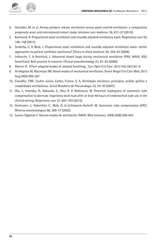 DIRETRIZES BRASILEIRAS DE Ventilação Mecânica

– 2013

4.	 González, M. et al. Airway pressure release ventilation versus assist-control ventilation: a comparative
propensity score and international cohort study. Intensive care medicine 36, 817–27 (2010).
5.	 Kacmarek, R. Proportional assist ventilation and neurally adjusted ventilatory assist. Respiratory care 56,
140–148 (2011).
6.	 Sinderby, C. & Beck, J. Proportional assist ventilation and neurally adjusted ventilatory assist--better
approaches to patient ventilator synchrony? Clinics in chest medicine 29, 329–42 (2008).
7.	 Lellouche, F. & Brochard, L. Advanced closed loops during mechanical ventilation (PAV, NAVA, ASV,
SmartCare). Best practice & research. Clinical anaesthesiology 23, 81–93 (2009).
8.	 Moerer O. Effort-adapted modes of assisted breathing. Curr Opin Crit Care. 2012 Feb;18(1):61-9.
9.	 Al-Hegelan M, Macintyre NR. Novel modes of mechanical ventilation. Semin Respir Crit Care Med. 2013
Aug;34(4):499-507
10.	 Carvalho, CRR; Toufen Junior, Carlos; Franca, S. A. Ventilação mecânica: princípios, análise gráfica e
modalidades ventilatórias. Jornal Brasileiro de Pneumologia 33, 54–70 (2007).
11.	 Oto, J., Imanaka, H., Nakataki, E., Ono, R. & Nishimura, M. Potential inadequacy of automatic tube
compensation to decrease inspiratory work load after at least 48 hours of endotracheal tube use in the
clinical setting. Respiratory care 57, 697–703 (2012).
12.	 Guttmann, J., Haberthür, C., Mols, G. & Lichtwarck-Aschoff, M. Automatic tube compensation (ATC).
Minerva anestesiologica 68, 369–77 (2002).
13.	 Suarez Sippman F. Nuevos modos de ventilación: NAVA. Med Intensiva. 2008;32(8):398-403

32

 