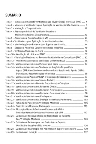 sumário
Tema 1 - Indicação de Suporte Ventilatório Não Invasivo (VNI) e Invasivo (VMI) ....... 4
Tema 2 - Máscaras e Ventiladores para Aplicação de Ventilação Não Invasiva ............ 9
Tema 3 - Intubação e Traqueostomia......................................................................................... 16
Tema 4 – Regulagem Inicial do Ventilador Invasivo e
Modos Ventilatórios Convencionais ....................................................................... 19
Tema 5 - Assincronia e Novos Modos em VM ........................................................................ 23
Tema 6 - Ventiladores para Aplicação de Ventilação Invasiva.............................................33
Tema 7 - Monitorização do Paciente com Suporte Ventilatório.........................................44
Tema 8 - Sedação e Analgesia Durante Ventilação Mecânica .......................................... 49
Tema 9 - Ventilação Mecânica na Asma .................................................................................. 52
Tema 10 – Ventilação Mecânica no DPOC .............................................................................. 57
Tema 11 - Ventilação Mecânica na Pneumonia Adquirida na Comunidade (PAC) .... 62
Tema 12 - Pneumonia Associada a Ventilação Mecânica (PAV) ...................................... 65
Tema 13 - Ventilação Mecânica no Paciente com Sepse ................................................... 67
Tema 14 - Ventilação Mecânica na Síndrome da Angústia Respiratória
Aguda (SARA) ou Síndrome do Desconforto Respiratório Agudo (SDRA):
Diagnóstico, Recomendações e Cuidados .......................................................... 69
Tema 15 - Ventilação na Posição PRONA e Circulação Extracorpórea .......................... 77
Tema 16 - Ventilação Mecânica no Trauma Torácico........................................................... 85
Tema 17 - Ventilação Mecânica Durante Procedimentos Cirúrgicos ............................. 87
Tema 18 - Ventilação Mecânica nos Pacientes Obesos ....................................................... 91
Tema 19 - Ventilação Mecânica nos Pacientes Neurológicos ........................................... 93
Tema 20 - Ventilação Mecânica nos Pacientes Neuromusculares ................................... 96
Tema 21 - Ventilação Mecânica nos Cardiopatas ............................................................... 100
Tema 22 - Ventilação Mecânica nas Doenças Intersticiais Pulmonares ...................... 103
Tema 23 - Retirada do Paciente da Ventilação Mecânica ................................................ 106
Tema 24 - Paciente com Desmame Prolongado .................................................................. 113
Tema 25 - Alterações Hemodinâmicas no Paciente sob VMI –
Cuidados Hemodinâmicos nos Pacientes sob VMI ........................................ 117
Tema 26 - Cuidados de Fonoaudiologia na Reabilitação do Paciente
Pós-Ventilação Mecânica ...................................................................................... 123
Tema 27 - Cuidados de Enfermagem nos Pacientes em Suporte
Ventilatório Invasivo e Não Invasivo ................................................................. 126
Tema 28 - Cuidados de Fisioterapia nos Pacientes em Suporte Ventilatório ............. 130
Tema 29 - Cuidados em Nutrição ............................................................................................ 132

 