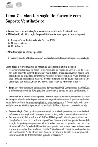 DIRETRIZES BRASILEIRAS DE Ventilação Mecânica

– 2013

Tema 7 - Monitorização do Paciente com
Suporte Ventilatório:
a. Como fazer a monitorização da mecânica ventilatória à beira do leito
b. Métodos de Monitorização Regional (indicação, vantagens e desvantagens)
i.	 Tomografia de Bioimpedância Elétrica (EIT)
ii.	TC convencional
iii.	TC dinâmica
c. Monitorização das trocas gasosas
i.	 Gasometria arterial (indicações, contraindicações, cuidados na realização e interpretação)
Como fazer a monitorização da mecânica ventilatória à beira do leito
•	 Recomendação: Deve-se fazer a monitorização da mecânica ventilatória de rotina
em todo paciente submetido a suporte ventilatório mecânico invasivo, sendo compreendidos os seguintes parâmetros: Volume corrente expirado (VCe), Pressão de
pico (pressão inspiratória máxima), Pressão de platô ou de pausa inspiratória (em
ventilação controlada), PEEP extrínseca, auto-PEEP ou PEEP intrínseca. 1-5
•	 Sugestão: Fazer os cálculos de Resistência de vias aéreas (Rva), Complacência estática (Cst),
e monitorar as curvas de fluxo, pressão e volume versus tempo em casos selecionados.1-5
Comentário: A mensuração da pressão alveolar na prática clínica pode ser obtida meio
de uma pausa inspiratória de pelo menos dois segundos de duração. A pressão ao final da
pausa é denominada de pressão de platô ou pressão de pausa. O fluxo inspiratório para a
medição deve ser do tipo “quadrado” para cálculo da Rva, e deve ser convertido para l/s.
•	 Recomendação: São requisitos para mensuração acurada da pressão de pausa: ausência de
esforço muscular respiratório, tempo de pausa 2 a 3 segundos e ausência de vazamentos. 1-4
•	 Recomendação: Evitar valores > 28-30cmH2O da pressão alveolar, que indicam baixa
complacência estática do sistema respiratório. Deve-se verificar a possível causa (alteração do parênquima pulmonar e/ou da caixa torácica. No primeiro caso, deve-se
diminuir VC e/ou Pressão de Distensão. No segundo caso podem haver outras causas
a serem analisadas: diminuição da complacência da parede torácica e/ou hipertensão
intra-abdominal. Neste último caso deve-se monitorar a Pressão Intra-Abdominal e
indicar conduta de descompressão quando necessário.1-5

44

 