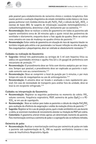 DIRETRIZES BRASILEIRAS DE Ventilação Mecânica

– 2013

pido possível para estabelecimento do raciocínio clinico e conduta terapêutica. Este
exame permite a avaliação diagnóstica do estado metabólico ácido-básico e da troca
gasosa pulmonar com medidas diretas do pH, PaCO2, PaO2 e cálculo da SaO2, HCO3- e
excesso de bases (BE). Se suspeita de intoxicação causando metemoglobinemia e
carboxihemoglobinemia, determinar a SaO2 diretamente por co-oximetria. 9,10
•	 Recomendação: Deve-se realizar a coleta de gasometria em todos os pacientes sob
suporte ventilatório cerca de 20 minutos após o ajuste inicial dos parâmetros do
ventilador e diariamente, enquanto durar a fase aguda do quadro. Deve-se coletar
nova amostra em caso de mudança no quadro clinico do paciente. 9,10
•	 Recomendação: Evitar coleta de gasometria em situação de risco de isquemia tissular no
território irrigado pela artéria a ser puncionada e se houver infecção no sítio de punção;
Nas coagulopatias e plaquetopenias, deve ser coletada se absolutamente necessária. 9,10
Cuidados na realização da Gasometria
•	 Sugestão: Utilizar kits padronizados ou seringas de 5 ml com heparina lítica ou
sódica em quantidades mínimas e agulha fina (23 a 25 gauge) de preferência com
mecanismo de proteção. 9,10
•	 Recomendação: O procedimento deve ser feito com técnica asséptica por ser invasivo. Sempre que possível, o procedimento deve ser explicado ao paciente e realizado somente com seu consentimento. 9,10
•	 Recomendação: Deve-se comprimir o local da punção por 5 minutos, e por mais
tempo em caso de coagulopatias ou uso de anticoagulantes. 9,10
•	 Recomendação: A amostra deve ser levada e analisada o mais rapidamente possível. Em caso de necessidade de transporte para análise fora da unidade, deve-se
levá-la em recipiente refrigerado. 9,10
Cuidados na interpretação da Gasometria:
•	 Recomendação: Registrar os seguintes parâmetros no momento da coleta: FIO2,
volume corrente, frequência respiratória, PEEP, oximetria de pulso (SpO2) e o PETCO2, se em uso de capnógrafo.
•	 Recomendação: Deve-se realizar para todos os pacientes o cálculo da relação PaO2/FIO2
para avaliação da eficiência da oxigenação e análise da evolução clínica do paciente. 9,10
•	 Sugestão: Registrar se há o uso de posição prona, qual o modo ventilatório em uso durante
a coleta, se ocorreram manobras de recrutamento alveolar ou titulação da PEEP pré-coleta.
•	 Comentário: A gasometria arterial retrata apenas um determinado momento do paciente.
Para monitorização contínua a oximetria de pulso e a capnografia são os melhores métodos.
Oximetria de pulso
•	 Recomendação: Realizar a monitorização contínua por oximetria de pulso em todo
o paciente sob suplementação de O2, VNI ou suporte ventilatório invasivo e nos
casos de Insuficiência Respiratória Aguda

46

 