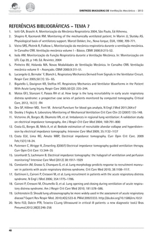 DIRETRIZES BRASILEIRAS DE Ventilação Mecânica

– 2013

REFERÊNCIAS BIBLIOGRÁFICAS – TEMA 7
1.	 Iotti GA, Braschi A. Monitorização da Mecânica Respiratória 2004, São Paulo, Ed Atheneu.
2.	 Shapiro R, Kacmarek RM. Monitoring of the mechanically ventilated patient. In Marini JJ, Slutsky AS.
Physiological basis of ventilatory support. Marcel Dekker, Inc., Nova Iorque, EUA, 1998; 709-771.
3.	 Vieira SRS, Plotnik R, Fialkow L. Monitorização da mecânica respiratória durante a ventilação mecânica.
In Carvalho CRR. Ventilação mecânica volume I - Básico. CBMI 2000;9:215-52.
4.	 Isola AM. Monitorização da Função Respiratória durante a Ventilação Mecânica. In: Monitorização em
UTI. Cap 20, p 149. Ed. Revinter, 2004
5.	 Pinheiro BV, Holanda MA. Novas Modalidades de Ventilação Mecânica. In Carvalho CRR. Ventilação
mecânica volume II - Avançado. CBMI 2000;9:311-51.
6.	 Lucangelo U, Bernabe´ F, Blanch L. Respiratory Mechanics Derived From Signals in the Ventilator Circuit.
Respir Care 2005;50 (1): 55– 65.
7.	 Bigatello L, Davignon KR, Stelfox HT. Respiratory Mechanics and Ventilator Waveforms in the Patient
With Acute Lung Injury. Respir Care 2005;50 (2): 235–244.
8.	 Matos GFJ, Stanzani F, Passos RH et al. How large is the lung recruitability in early acute respiratory
distress syndrome: a prospective case series of patients monitored by computed tomography. Critical
Care, 2012, 16 (1) : R4
9.	 Dev SP, Hillmer MD, Ferri M. Arterial Puncture for blood gas analysis. N Engl J Med 2011;364:e7
10.	 Dooley J Fegley A. Laboratory Monitoring of Mechanical Ventilation Crit Care Clin 23 (2007) 135-148.
11.	 Victorino JA, Borges JB, Okamoto VN, et al: Imbalances in regional lung ventilation: A validation study
on electrical impedance tomography. Am J Respir Crit Care Med 2004; 169:791–800
12.	 Costa EL, Borges JB, Melo A, et al: Bedside estimation of recruitable alveolar collapse and hyperdistension by electrical impedance tomography. Intensive Care Med 2009; 35:1132–1137
13.	Costa ELV, Lima RG, Amato MBP, Electrical impedance tomography. Curr Opin Crit Care. 2009
Feb;15(1):18-24.
14.	 Putensen C, Wrigge H, Zinserling J(2007) Electrical impedance tomography guided ventilation therapy.
Curr Opin Crit Care 13:344–35
15.	 Leonhardt S, Lachmann B. Electrical impedance tomography: the holygrail of ventilation and perfusion
monitoring? Intensive Care Med (2012) 38:1917–1929
16.	 Constantin JM, Grasso S, Chanques G, et al. Lung morphology predicts response to recruitment maneuver in patients with acute respiratory distress syndrome. Crit Care Med 2010; 38:1108–1117.
17.	 Gattinoni L, Caironi P, Cressoni M, et al. Lung recruitment in patients with the acute respiratory distress
syndrome. N Engl J Med 2006; 354:1775–1786.
18.	 Caironi P, Cressoni M, Chiumello D, et al. Lung opening and closing during ventilation of acute respiratory distress syndrome. Am J Respir Crit Care Med 2010; 181:578–586.
19.	 Lichtenstein D. Should lung ultrasonography be more widely used in the assessment of acute respiratory
disease? Expert Rev Respir Med. 2010;4(5):533-8. PMid:20923333. http://dx.doi.org/10.1586/ers.10.51
20.	 Neto FLD, Dalcin PTR, Teixeira C.Lung Ultrasound in critical ill patients: a new diagnostic tool.J Bras
Pneumol.2012;38(2):246-256

48

 