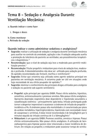 DIRETRIZES BRASILEIRAS DE Ventilação Mecânica

– 2013

Tema 8 - Sedação e Analgesia Durante
Ventilação Mecânica:
a. Quando indicar e como fazer
i.	 Drogas e doses
b. Como monitorar
c. Retirada da sedação

Quando indicar e como administrar sedativos e analgésicos?

•	 Sugestão: realizar a utilização de sedação e analgesia durante ventilação mecânica
para auxiliar no controle da ansiedade, agitação e dor. A sedação adequada auxilia
a promoção da tolerância do paciente ao ventilador, aos procedimentos terapêuticos e diagnósticos.1,2
•	 Recomendação: que o nível de sedação seja leve a moderado para permitir mobilização precoce.3
•	 Recomendação: Titular propofol e midazolam para níveis de sedação leve, moderada e profunda. A dexmedetomidina não deve ser utilizada para sedação profunda.
Os opióides recomendados são fentanil, morfina e remifentanil.4
•	 Sugestão: Evitar que cetamina seja utilizada como agente sedativo principal em
pacientes em ventilação mecânica. A cetamina pode ser útil em situações onde
haja necessidade de seu efeito poupador de opióides.4,5
•	 Sugestão: dominar o conhecimento das principais drogas utilizadas para analgesia
e sedação no paciente sob suporte ventilatório:
	 Propofol: ação principal por agonista GABA. Possui efeito sedativo, hipnótico,
ansiolítico, anticonvulsivante e promove amnésia. Não possui efeito analgésico.
Apresenta depressão respiratória dose dependente e hipotensão secundária a
vasodilatação sistêmica – principalmente após bolus. Infusão prolongada pode
tornar o despertar imprevisível e ocasionar a síndrome de infusão do propofol –
incidência ≤1%. A síndrome possui alta mortalidade e é caracterizada por piora
da acidose metabólica, hipertrigliceridemia, hipotensão com necessidade maior
de vasopressor e arritmias. A dose inicial recomendada é de 5mcg/kg/min por 5
minutos seguida da infusão contínua de 5 a 50mcg/kg/min.4
	 Midazolam: é um agonista GABA. Promove ansiólise, amnésia e hipnose. Possui
efeitos anticonvulsivantes. Não possui efeito analgésico. A utilização de benzodiazepínico para hipnose parece estar relacionada a maior incidência de delirium. Em relação ao propofol, o midazolam pode ocasionar tempo de ventila-

49

 