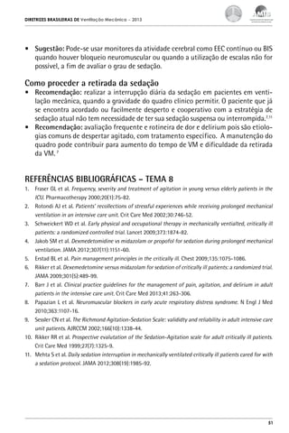 DIRETRIZES BRASILEIRAS DE Ventilação Mecânica

– 2013

•	 Sugestão: Pode-se usar monitores da atividade cerebral como EEC contínuo ou BIS
quando houver bloqueio neuromuscular ou quando a utilização de escalas não for
possível, a fim de avaliar o grau de sedação.

Como proceder a retirada da sedação

•	 Recomendação: realizar a interrupção diária da sedação em pacientes em ventilação mecânica, quando a gravidade do quadro clínico permitir. O paciente que já
se encontra acordado ou facilmente desperto e cooperativo com a estratégia de
sedação atual não tem necessidade de ter sua sedação suspensa ou interrompida.7,11
•	 Recomendação: avaliação frequente e rotineira de dor e delirium pois são etiologias comuns de despertar agitado, com tratamento específico. A manutenção do
quadro pode contribuir para aumento do tempo de VM e dificuldade da retirada
da VM. 7

REFERÊNCIAS BIBLIOGRÁFICAS – TEMA 8
1.	 Fraser GL et al. Frequency, severity and treatment of agitation in young versus elderly patients in the
ICU. Pharmacotherapy 2000;20(1):75-82.
2.	 Rotondi AJ et al. Patients’ recollections of stressful experiences while receiving prolonged mechanical
ventilation in an intensive care unit. Crit Care Med 2002;30:746-52.
3.	 Schweickert WD et al. Early physical and occupational therapy in mechanically ventialted, critically ill
patients: a randomized controlled trial. Lancet 2009;373:1874-82.
4.	 Jakob SM et al. Dexmedetomidine vs midazolam or propofol for sedation during prolonged mechanical
ventilation. JAMA 2012;307(11):1151-60.
5.	 Erstad BL et al. Pain management principles in the critically ill. Chest 2009;135:1075-1086.
6.	 Rikker et al. Dexemedetomine versus midazolam for sedation of critically ill patients: a randomized trial.
JAMA 2009;301(5):489-99.
7.	 Barr J et al. Clinical practice guidelines for the management of pain, agitation, and delirium in adult
patients in the intensive care unit. Crit Care Med 2013;41:263-306.
8.	 Papazian L et al. Neuromuscular blockers in early acute respiratory distress syndrome. N Engl J Med
2010;363:1107-16.
9.	 Sessler CN et al. The Richmond Agitation-Sedation Scale: valididty and reliability in adult intensive care
unit patients. AJRCCM 2002;166(10):1338-44.
10.	 Rikker RR et al. Prospective evalutation of the Sedation-Agitation scale for adult critically ill patients.
Crit Care Med 1999;27(7):1325-9.
11.	 Mehta S et al. Daily sedation interruption in mechanically ventilated critically ill patients cared for with
a sedation protocol. JAMA 2012;308(19):1985-92.

51

 
