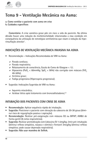 DIRETRIZES BRASILEIRAS DE Ventilação Mecânica

– 2013

Tema 9 - Ventilação Mecânica na Asma:
a. Como ventilar o paciente com asma em crise
b. Cuidados específicos
Comentário: A crise asmática grave põe em risco a vida do paciente. Na última
década houve uma redução da morbimortalidade relacionadas a essa condição em
consequência da utilização de estratégias ventilatórias que visam à redução da hiperinsuflação alveolar1.

INDICAÇÕES DE VENTILAÇÃO MECÂNICA INVASIVA NA ASMA
•	 Recomendação – Indicações Recomendadas de VMI na Asma:
	 Parada cardíaca;
	 Parada respiratória;
	 Rebaixamento de consciência, Escala de Coma de Glasgow < 12;
	 Hipoxemia (PaO2 < 60mmHg; SpO2 < 90%) não corrigida com máscara (FiO2
40-50%);
	 Arritmia grave;
	 Fadiga progressiva (Hipercapnia progressiva);
•	 Sugestão: Indicações Sugeridas de VMI na Asma:
	 Isquemia miocárdica;
	 Acidose lática após tratamento com broncodilatadores;2,3

INTUBAÇÃO DOS PACIENTES COM CRISE DE ASMA
•	 Recomendação: Aplicar sequência rápida de intubação.
•	 Sugestão: Posicionar o paciente com elevação da cabeceira de 20-30 graus (diminui risco de regurgitação passiva e aspiração).
•	 Recomendação: Realizar pré-oxigenação com máscara O2 ou BIPAP; AMBU de
forma gentil (8 ciclos respiratórios).
•	 Sugestão: Realizar premedicação com Lidocaina EV 1.5mg/kg; 3min pré-intubação
(diminui reflexo simpático, náusea e vômito) e Fentanil 3mcg/kg (diminui reflexo
simpático; pode causar depressão respiratória).
•	 Sugestão: Não usar manobra de Sellick.
52

 