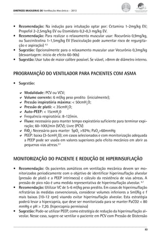 DIRETRIZES BRASILEIRAS DE Ventilação Mecânica

– 2013

•	 Recomendação: Na indução para intubação optar por: Cetamina 1-2mg/kg EV;
Propofol 2-2,5mg/kg EV ou Etomidato 0,2-0,3 mg/kg EV.
•	 Recomendação: Para realizar o relaxamento muscular usar: Rocurônio 0,9mg/kg,
ou Succinilcolina 1-1,5mg/kg EV (fasciculação pode aumentar risco de regurgitação e aspiração) 4,5
•	 Sugestão: Opcionalmente para o relaxamento muscular usar Vecurônio 0,3mg/kg
(desvantagem: início de efeito 60-90s)
•	 Sugestão: Usar tubo de maior calibre possível. Se viável, >8mm de diâmetro interno.

PROGRAMAÇÃO DO VENTILADOR PARA PACIENTES COM ASMA
•	 Sugestão:
	 Modalidade: PCV ou VCV;
	 Volume corrente: 6 ml/kg peso predito (inicialmente);
	 Pressão inspiratória máxima: < 50cmH2O;
	 Pressão de platô: < 35cmH2O;
	 Auto-PEEP: < 15cmH20
	 Frequência respiratória: 8-12/min.
	 Fluxo: necessário para manter tempo expiratório suficiente para terminar expiração; 60-100L/min (VCV); Livre (PCV)
	 FiO2: Necessário para manter SpO2 >92%; PaO2>60mmHg
	 PEEP: baixa (3-5cmH2O); em casos selecionados e com monitorização adequada
a PEEP pode ser usada em valores superiores pelo efeito mecânico em abrir as
pequenas vias aéreas.2,3

MONITORIZAÇÃO DO PACIENTE E REDUÇÃO DE HIPERINSUFLAÇÃO
•	 Recomendação: Os pacientes asmáticos em ventilação mecânica devem ser monitorizados periodicamente com o objetivo de identificar hiperinsuflação alveolar
(pressão de platô e a PEEP intrínseca) e cálculo da resistência de vias aéreas. A
pressão de pico não é uma medida representativa de hiperinsuflação alveolar. 6,7
•	 Recomendação: Utilizar VC de 5-6 ml/kg peso predito. Em casos de hiperinsuflação
refratárias às medidas convencionais, considerar volumes inferiores a 5ml/Kg e f
mais baixas (10-12 rpm) visando evitar hiperinsuflação alveolar. Esta estratégia
poderá levar a hipercapnia, que deve ser monitorizada para se manter PaCO2 < 80
mmHg e pH > 7,20. (hipercapnia permissiva)
•	 Sugestão: Pode-se utilizar PEEP, como estratégia de redução da hiperinsuflação alveolar. Nesse caso, sugere-se ventilar o paciente em PCV com Pressão de Distensão

53

 