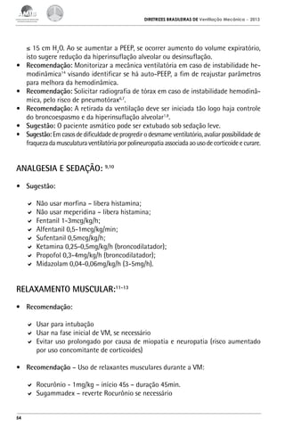 DIRETRIZES BRASILEIRAS DE Ventilação Mecânica

•	
•	
•	
•	
•	

– 2013

≤ 15 cm H2O. Ao se aumentar a PEEP, se ocorrer aumento do volume expiratório,
isto sugere redução da hiperinsuflação alveolar ou desinsuflação.
Recomendação: Monitorizar a mecânica ventilatória em caso de instabilidade hemodinâmica14 visando identificar se há auto-PEEP, a fim de reajustar parâmetros
para melhora da hemodinâmica.
Recomendação: Solicitar radiografia de tórax em caso de instabilidade hemodinâmica, pelo risco de pneumotórax6,7.
Recomendação: A retirada da ventilação deve ser iniciada tão logo haja controle
do broncoespasmo e da hiperinsuflação alveolar1,8.
Sugestão: O paciente asmático pode ser extubado sob sedação leve.
Sugestão: Em casos de dificuldade de progredir o desmame ventilatório, avaliar possibilidade de
fraqueza da musculatura ventilatória por polineuropatia associada ao uso de corticoide e curare.

ANALGESIA E SEDAÇÃO: 9,10
•	 Sugestão:
	 Não usar morfina – libera histamina;
	 Não usar meperidina – libera histamina;
	 Fentanil 1-3mcg/kg/h;
	 Alfentanil 0,5-1mcg/kg/min;
	 Sufentanil 0,5mcg/kg/h;
	 Ketamina 0,25-0,5mg/kg/h (broncodilatador);
	 Propofol 0,3-4mg/kg/h (broncodilatador);
	 Midazolam 0,04-0,06mg/kg/h (3-5mg/h).

RELAXAMENTO MUSCULAR:11-13
•	 Recomendação:
	 Usar para intubação
	 Usar na fase inicial de VM, se necessário
	 Evitar uso prolongado por causa de miopatia e neuropatia (risco aumentado
por uso concomitante de corticoides)
•	 Recomendação – Uso de relaxantes musculares durante a VM:
	 Rocurônio - 1mg/kg – início 45s – duração 45min.
	 Sugammadex – reverte Rocurônio se necessário

54

 