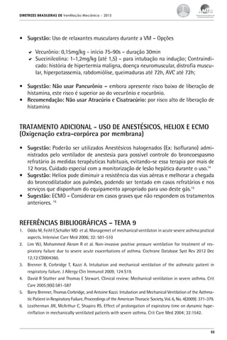 DIRETRIZES BRASILEIRAS DE Ventilação Mecânica

– 2013

•	 Sugestão: Uso de relaxantes musculares durante a VM – Opções
	 Vecurônio: 0,15mg/kg - início 75-90s – duração 30min
	 Succinilcolina: 1-1,2mg/kg (até 1,5) – para intubação na indução; Contraindicado: história de hipertermia maligna, doença neuromuscular, distrofia muscular, hiperpotassemia, rabdomiólise, queimaduras até 72h, AVC até 72h;
•	 Sugestão: Não usar Pancurônio – embora apresente risco baixo de liberação de
histamina, este risco é superior ao do vecurônio e rocurônio.
•	 Recomendação: Não usar Atracúrio e Cisatracúrio: por risco alto de liberação de
histamina

TRATAMENTO ADICIONAL - USO DE ANESTÉSICOS, HELIOX E ECMO
(Oxigenação extra-corpórea por membrana)
•	 Sugestão: Poderão ser utilizados Anestésicos halogenados (Ex: Isoflurano) administrados pelo ventilador de anestesia para possível controle do broncoespasmo
refratário às medidas terapêuticas habituais, evitando-se essa terapia por mais de
12 horas. Cuidado especial com a monitorização de lesão hepática durante o uso.14
•	 Sugestão: Heliox pode diminuir a resistência das vias aéreas e melhorar a chegada
do broncodilatador aos pulmões, podendo ser tentado em casos refratários e nos
serviços que disponham do equipamento apropriado para uso deste gás.15
•	 Sugestão: ECMO - Considerar em casos graves que não respondem os tratamentos
anteriores. 16

REFERÊNCIAS BIBLIOGRÁFICAS – TEMA 9
1.	 Oddo M, Feihl F,Schaller MD et al. Managemet of mechanical ventilaton in acute severe asthma:pratical
aspects. Intensive Care Med 2006; 32: 501-510
2.	 Lim WJ, Mohammed Akram R et al. Non-invasive positive pressure ventilation for treatment of respiratory failure due to severe acute exacerbations of asthma. Cochrane Database Syst Rev 2012 Dec
12;12:CD004360.
3.	 Brenner B, Corbridge T, Kazzi A. Intubation and mechanical ventilation of the asthmatic patient in
respiratory failure. J Allergy Clin Immunol 2009; 124:S19.
4.	 David R Stather and Thomas E Stewart. Clinical review: Mechanical ventilation in severe asthma. Crit
Care 2005;9(6):581-587
5.	 Barry Brenner, Thomas Corbridge, and Antoine Kazzi. Intubation and Mechanical Ventilation of the Asthmatic Patient in Respiratory Failure, Proceedings of the American Thoracic Society, Vol. 6, No. 4(2009): 371-379.
6.	 Leatherman JW, McArthur C, Shapiro RS. Effect of prolongation of expiratory time on dynamic hyperinflation in mechanically ventilated patients with severe asthma. Crit Care Med 2004; 32:1542.

55

 