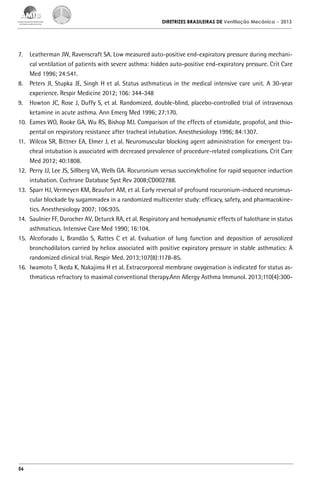 DIRETRIZES BRASILEIRAS DE Ventilação Mecânica

– 2013

7.	 Leatherman JW, Ravenscraft SA. Low measured auto-positive end-expiratory pressure during mechanical ventilation of patients with severe asthma: hidden auto-positive end-expiratory pressure. Crit Care
Med 1996; 24:541.
8.	 Peters JI, Stupka JE, Singh H et al. Status asthmaticus in the medical intensive care unit. A 30-year
experience. Respir Medicine 2012; 106: 344-348
9.	 Howton JC, Rose J, Duffy S, et al. Randomized, double-blind, placebo-controlled trial of intravenous
ketamine in acute asthma. Ann Emerg Med 1996; 27:170.
10.	 Eames WO, Rooke GA, Wu RS, Bishop MJ. Comparison of the effects of etomidate, propofol, and thiopental on respiratory resistance after tracheal intubation. Anesthesiology 1996; 84:1307.
11.	 Wilcox SR, Bittner EA, Elmer J, et al. Neuromuscular blocking agent administration for emergent tracheal intubation is associated with decreased prevalence of procedure-related complications. Crit Care
Med 2012; 40:1808.
12.	 Perry JJ, Lee JS, Sillberg VA, Wells GA. Rocuronium versus succinylcholine for rapid sequence induction
intubation. Cochrane Database Syst Rev 2008;CD002788.
13.	 Sparr HJ, Vermeyen KM, Beaufort AM, et al. Early reversal of profound rocuronium-induced neuromuscular blockade by sugammadex in a randomized multicenter study: efficacy, safety, and pharmacokinetics. Anesthesiology 2007; 106:935.
14.	 Saulnier FF, Durocher AV, Deturck RA, et al. Respiratory and hemodynamic effects of halothane in status
asthmaticus. Intensive Care Med 1990; 16:104.
15.	 Alcoforado L, Brandão S, Rattes C et al. Evaluation of lung function and deposition of aerosolized
bronchodilators carried by heliox associated with positive expiratory pressure in stable asthmatics: A
randomized clinical trial. Respir Med. 2013;107(8):1178-85.
16.	 Iwamoto T, Ikeda K, Nakajima H et al. Extracorporeal membrane oxygenation is indicated for status asthmaticus refractory to maximal conventional therapy.Ann Allergy Asthma Immunol. 2013;110(4):300-

56

 