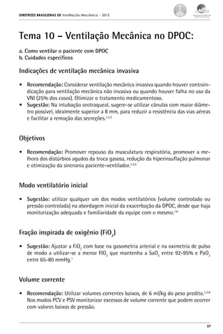 DIRETRIZES BRASILEIRAS DE Ventilação Mecânica

– 2013

Tema 10 – Ventilação Mecânica no DPOC:
a. Como ventilar o paciente com DPOC
b. Cuidados específicos

Indicações de ventilação mecânica invasiva
•	 Recomendação: Considerar ventilação mecânica invasiva quando houver contraindicação para ventilação mecânica não invasiva ou quando houver falha no uso da
VNI (25% dos casos). Otimizar o tratamento medicamentoso.
•	 Sugestão: Na intubação orotraqueal, sugere-se utilizar cânulas com maior diâmetro possível, idealmente superior a 8 mm, para reduzir a resistência das vias aéreas
e facilitar a remoção das secreções.1,2,3

Objetivos
•	 Recomendação: Promover repouso da musculatura respiratória, promover a melhora dos distúrbios agudos da troca gasosa, redução da hiperinsuflação pulmonar
e otimização da sincronia paciente-ventilador.1,4,5

Modo ventilatório inicial
•	 Sugestão: utilizar qualquer um dos modos ventilatórios (volume controlado ou
pressão controlada) na abordagem inicial da exacerbação da DPOC, desde que haja
monitorização adequada e familiaridade da equipe com o mesmo.1,6

Fração inspirada de oxigênio (FiO2)
•	 Sugestão: Ajustar a FiO2 com base na gasometria arterial e na oximetria de pulso
de modo a utilizar-se a menor FIO2 que mantenha a SaO2 entre 92-95% e PaO2
entre 65-80 mmHg.1

Volume corrente
•	 Recomendação: Utilizar volumes correntes baixos, de 6 ml/kg do peso predito.1,2,6
Nos modos PCV e PSV monitorizar excessos de volume corrente que podem ocorrer
com valores baixos de pressão.

57

 