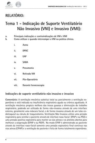 DIRETRIZES BRASILEIRAS DE Ventilação Mecânica

– 2013

RELATÓRIO:

Tema 1 - Indicação de Suporte Ventilatório
Não Invasivo (VNI) e Invasivo (VMI):
a.	
b.	

Principais indicações e contraindicações de VNI e VMI
Como utilizar e quando interromper a VNI na prática clínica.

	 i.	Asma
	 ii.	DPOC
	

iii.	EAP

	 iv.	SARA
	 v.	Pneumonia
	

vi.	

Retirada VM

	

vii.	Pós-Operatório

	

viii.	

Durante broncoscopia

Indicações de suporte ventilatório não invasivo e invasivo
Comentário: A ventilação mecânica substitui total ou parcialmente a ventilação espontânea e está indicada na insuficiência respiratória aguda ou crônica agudizada. A
ventilação mecânica propicia melhora das trocas gasosas e diminuição do trabalho
respiratório, podendo ser utilizada de forma não-invasiva através de uma interface
externa, geralmente uma máscara facial, e de forma invasiva através de um tubo endotraqueal ou cânula de traqueostomia. Ventilação Não Invasiva utiliza uma pressão
inspiratória para ventilar o paciente através de interface naso-facial (IPAP e ou PSV) e
uma pressão positiva expiratória para manter as vias aéreas e os alvéolos abertos para
melhorar a oxigenação (EPAP e ou PEEP). No modo CPAP é administrado ao paciente
através da interface naso-facial somente uma pressão expiratória final contínua nas
vias aéreas (CPAP) e a ventilação do paciente é feita de forma totalmente espontânea.

4

 