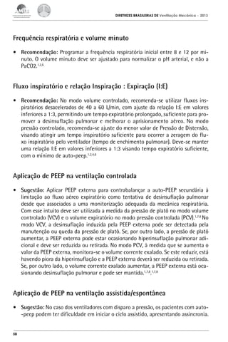 DIRETRIZES BRASILEIRAS DE Ventilação Mecânica

– 2013

Frequência respiratória e volume minuto
•	 Recomendação: Programar a frequência respiratória inicial entre 8 e 12 por minuto. O volume minuto deve ser ajustado para normalizar o pH arterial, e não a
PaCO2.1,2,6

Fluxo inspiratório e relação Inspiração : Expiração (I:E)
•	 Recomendação: No modo volume controlado, recomenda-se utilizar fluxos inspiratórios desacelerados de 40 a 60 L/min, com ajuste da relação I:E em valores
inferiores a 1:3, permitindo um tempo expiratório prolongado, suficiente para promover a desinsuflação pulmonar e melhorar o aprisionamento aéreo. No modo
pressão controlado, recomenda-se ajuste do menor valor de Pressão de Distensão,
visando atingir um tempo inspiratório suficiente para ocorrer a zeragem do fluxo inspiratório pelo ventilador (tempo de enchimento pulmonar). Deve-se manter
uma relação I:E em valores inferiores a 1:3 visando tempo expiratório suficiente,
com o mínimo de auto-peep.1,2,4,6

Aplicação de PEEP na ventilação controlada
•	 Sugestão: Aplicar PEEP externa para contrabalançar a auto-PEEP secundária à
limitação ao fluxo aéreo expiratório como tentativa de desinsuflação pulmonar
desde que associados a uma monitorização adequada da mecânica respiratória.
Com esse intuito deve ser utilizada a medida da pressão de platô no modo volume
controlado (VCV) e o volume expiratório no modo pressão controlada (PCV).1,7,8 No
modo VCV, a desinsuflação induzida pela PEEP externa pode ser detectada pela
manutenção ou queda da pressão de platô. Se, por outro lado, a pressão de platô
aumentar, a PEEP externa pode estar ocasionando hiperinsuflação pulmonar adicional e deve ser reduzida ou retirada. No modo PCV, à medida que se aumenta o
valor da PEEP externa, monitora-se o volume corrente exalado. Se este reduzir, está
havendo piora da hiperinsuflação e a PEEP externa deverá ser reduzida ou retirada.
Se, por outro lado, o volume corrente exalado aumentar, a PEEP externa está ocasionando desinsuflação pulmonar e pode ser mantida.1,7,8.1,7,8

Aplicação de PEEP na ventilação assistida/espontânea
•	 Sugestão: No caso dos ventiladores com disparo a pressão, os pacientes com auto-peep podem ter dificuldade em iniciar o ciclo assistido, apresentando assincronia.

58

 