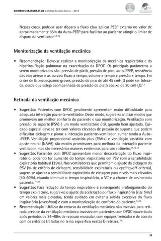 DIRETRIZES BRASILEIRAS DE Ventilação Mecânica

– 2013

Nesses casos, pode-se usar disparo a fluxo e/ou aplicar PEEP externa no valor de
aproximadamente 85% da Auto-PEEP para facilitar ao paciente atingir o limiar de
disparo do ventilador.4,9,10

Monitorização da ventilação mecânica
•	 Recomendação: Deve-se realizar a monitorização da mecânica respiratória e da
hiperinsuflação pulmonar na exacerbação da DPOC. Os principais parâmetros a
serem monitorizados são: pressão de platô, pressão de pico, auto-PEEP, resistência
das vias aéreas e as curvas: fluxo x tempo, volume x tempo e pressão x tempo. Em
crises de Broncoespasmo graves, pressão de pico de até 45 cmH2O pode ser tolerada, desde que esteja acompanhada de pressão de platô abaixo de 30 cmH2O.1,2

Retirada da ventilação mecânica
•	 Sugestão: Pacientes com DPOC geralmente apresentam maior dificuldade para
adequada interação paciente-ventilador. Desse modo, sugere-se utilizar modos que
promovam um melhor conforto do paciente e sua monitorização. Ventilação com
pressão de suporte (PSV) é um modo ventilatório útil, quando bem ajustada. Cuidado especial deve se ter com valores elevados de pressão de suporte que podem
dificultar ciclagem e piorar a interação paciente-ventilador, aumentando a Auto-PEEP. Ventilação proporcional assistida plus (PAV+) e ventilação assistida com
ajuste neural (NAVA) são modos promissores para melhora da interação paciente
ventilador, mas são necessárias maiores evidencias para uso rotineiro.11,12,13
•	 Sugestão: Pacientes com DPOC apresentam menor desaceleração do fluxo inspiratório, podendo ter aumento do tempo inspiratório em PSV com a sensibilidade
expiratória habitual (25%). Nos ventiladores que permitem o ajuste da ciclagem da
PSV (% de critério de ciclagem, sensibilidade expiratória ou cycling-off criteria),
sugere-se ajustar a sensibilidade expiratória de ciclagem para níveis mais elevados
(40-60%), visando diminuir o tempo inspiratório, o VC e a chance de assincronia
paciente. 14,15
•	 Sugestão: Para redução do tempo inspiratório e consequente prolongamento do
tempo expiratório, sugere-se o ajuste da aceleração do fluxo inspiratório (rise time)
em valores mais elevados, tendo cuidado em evitar a subida excessiva do fluxo
inspiratório (overshoot) e com a monitorização do conforto do paciente.14,15
•	 Recomendação: Utilizar do recurso da ventilação mecânica não invasiva para retirada precoce da ventilação mecânica invasiva em pacientes com DPOC exacerbado
após períodos de 24-48hs de repouso muscular, com equipes treinadas e de acordo
com os critérios tratados no tema específico nestas Diretrizes. 16

59

 