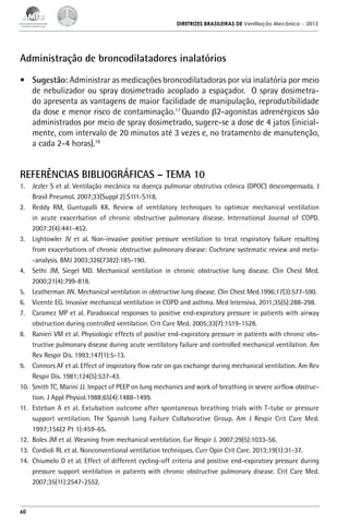 DIRETRIZES BRASILEIRAS DE Ventilação Mecânica

– 2013

Administração de broncodilatadores inalatórios
•	 Sugestão: Administrar as medicações broncodilatadoras por via inalatória por meio
de nebulizador ou spray dosimetrado acoplado a espaçador. O spray dosimetrado apresenta as vantagens de maior facilidade de manipulação, reprodutibilidade
da dose e menor risco de contaminação.17 Quando β2-agonistas adrenérgicos são
administrados por meio de spray dosimetrado, sugere-se a dose de 4 jatos (inicialmente, com intervalo de 20 minutos até 3 vezes e, no tratamento de manutenção,
a cada 2-4 horas).18

REFERÊNCIAS BIBLIOGRÁFICAS – TEMA 10
1.	 Jezler S et al. Ventilação mecânica na doença pulmonar obstrutiva crônica (DPOC) descompensada. J
Brasil Pneumol. 2007;33(Suppl 2):S111-S118.
2.	 Reddy RM, Guntupalli KK. Review of ventilatory techniques to optimize mechanical ventilation
in acute exacerbation of chronic obstructive pulmonary disease. International Journal of COPD.
2007:2(4):441-452.
3.	 Lightowler JV et al. Non-invasive positive pressure ventilation to treat respiratory failure resulting
from exacerbations of chronic obstructive pulmonary disease: Cochrane systematic review and meta-analysis. BMJ 2003;326(7382):185-190.
4.	 Sethi JM, Siegel MD. Mechanical ventilation in chronic obstructive lung disease. Clin Chest Med.
2000;21(4):799-818.
5.	 Leatherman JW. Mechanical ventilation in obstructive lung disease. Clin Chest Med.1996;17(3):577-590.
6.	 Vicente EG. Invasive mechanical ventilation in COPD and asthma. Med Intensiva, 2011;35(5):288-298.
7.	 Caramez MP et al. Paradoxical responses to positive end-expiratory pressure in patients with airway
obstruction during controlled ventilation. Crit Care Med. 2005;33(7):1519-1528.
8.	 Ranieri VM et al. Physiologic effects of positive end-expiratory pressure in patients with chronic obstructive pulmonary disease during acute ventilatory failure and controlled mechanical ventilation. Am
Rev Respir Dis. 1993;147(1):5-13.
9.	 Connors AF et al. Effect of inspiratory flow rate on gas exchange during mechanical ventilation. Am Rev
Respir Dis. 1981;124(5):537-43.
10.	 Smith TC, Marini JJ. Impact of PEEP on lung mechanics and work of breathing in severe airflow obstruction. J Appl Physiol.1988;65(4):1488-1499.
11.	 Esteban A et al. Extubation outcome after spontaneous breathing trials with T-tube or pressure
support ventilation. The Spanish Lung Failure Collaborative Group. Am J Respir Crit Care Med.
1997;156(2 Pt 1):459-65.
12.	 Boles JM et al. Weaning from mechanical ventilation. Eur Respir J. 2007;29(5):1033-56.
13.	 Cordioli RL et al. Nonconventional ventilation techniques. Curr Opin Crit Care. 2013;19(1):31-37.
14.	 Chiumelo D et al. Effect of different cycling-off criteria and positive end-expiratory pressure during
pressure support ventilation in patients with chronic obstructive pulmonary disease. Crit Care Med.
2007;35(11):2547-2552.

60

 