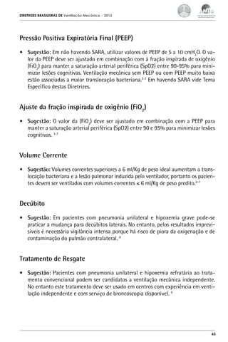 DIRETRIZES BRASILEIRAS DE Ventilação Mecânica

– 2013

Pressão Positiva Expiratória Final (PEEP)
•	 Sugestão: Em não havendo SARA, utilizar valores de PEEP de 5 a 10 cmH2O. O valor da PEEP deve ser ajustado em combinação com à fração inspirada de oxigênio
(FiO2) para manter a saturação arterial periférica (SpO2) entre 90-95% para minimizar lesões cognitivas. Ventilação mecânica sem PEEP ou com PEEP muito baixa
estão associadas a maior translocação bacteriana.3-7 Em havendo SARA vide Tema
Específico destas Diretrizes.

Ajuste da fração inspirada de oxigênio (FiO2)
•	 Sugestão: O valor da (FiO2) deve ser ajustado em combinação com a PEEP para
manter a saturação arterial periférica (SpO2) entre 90 e 95% para minimizar lesões
cognitivas. 3-7

Volume Corrente
•	 Sugestão: Volumes correntes superiores a 6 ml/Kg de peso ideal aumentam a translocação bacteriana e a lesão pulmonar induzida pelo ventilador, portanto os pacientes devem ser ventilados com volumes correntes ≤ 6 ml/Kg de peso predito.3-7

Decúbito
•	 Sugestão: Em pacientes com pneumonia unilateral e hipoxemia grave pode-se
praticar a mudança para decúbitos laterais. No entanto, pelos resultados imprevisíveis é necessária vigilância intensa porque há risco de piora da oxigenação e de
contaminação do pulmão contralateral. 8

Tratamento de Resgate
•	 Sugestão: Pacientes com pneumonia unilateral e hipoxemia refratária ao tratamento convencional podem ser candidatos a ventilação mecânica independente.
No entanto este tratamento deve ser usado em centros com experiência em ventilação independente e com serviço de broncoscopia disponível. 9

63

 