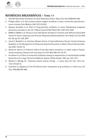 DIRETRIZES BRASILEIRAS DE Ventilação Mecânica

– 2013

REFERÊNCIAS BIBLIOGRÁFICAS – Tema 11
1.	 Hess DR. Noninvasive Ventilation for Acute Respiratory Failure. Respir Care 2013;58(6):950–969
2.	 Philippe Jolliet: et al: Non-invasive pressure support ventilation in severe community acquired pneumonia. Intensive Care Medicine 2001 (27): 812:821.
3.	 Kiyoyasu Kurahashi et al: Effect of lung-protective ventilation on severe Pseudomonas aeruginosa
pneumonia and sepsis in rats. Am J Physiol Lung Cell Mol Physiol 287: L402–L410, 2004
4.	 MARK D. EISNER et al: Efficacy of Low Tidal Volume Ventilation in Patients with Different Clinical Risk
Factors for Acute Lung Injury and the Acute Respiratory Distress Syndrome. Am J Respir Crit Care Med
Vol 164. pp 231–236, 2001
5.	 Lionel A. Mandell et al: Infectious Diseases Society of America/American Thoracic Society Consensus
Guidelines on the Management of Community-Acquired Pneumonia in Adults. Clinical Infectious Diseases 2007; 44:S27–72
6.	 Richard H. Savel et al: Protective effects of low tidal volume ventilation in a rabbit model of Pseudomonas aeruginosa-induced acute lung injury. Crit Care Med 2001 Vol. 29, N 2
7.	 Avi Nahum et al: Effect of mechanical ventilation strategy on dissemination of intratracheally instilled
Escherichia coli in dogs. Critical Care Medicine. Volume 25(10), October 1997, pp 1733-1743
8.	 Wanless S, Aldridge M. Continuous lateral rotation therapy - a review. Nurs Crit Care. 2012 Jan-Feb;17(1):28-35.
9.	 Anantham D, Jagadesan R, Tiew PE Clinical review: Independent lung ventilation in critical care. Crit
Care. 2005;9(6):594-600.

64

 