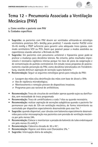 DIRETRIZES BRASILEIRAS DE Ventilação Mecânica

– 2013

Tema 12 - Pneumonia Associada a Ventilação
Mecânica (PAV)
a. Como ventilar o paciente com PAV
b. Cuidados específicos
•	 Sugestão: os pacientes com PAV devem ser ventilados utilizando-se estratégia
ventilatória protetora (VC= 6ml/kg peso predito); f visando manter PaCO2 entre
35-45 mmHg e PEEP suficiente para garantir uma adequada troca gasosa, com
modo ventilatório VCV ou PCV. Assim que possível passar a modos assistidos ou
espontâneos visando adiantar a Retirada da VM.
•	 Sugestão: Em pacientes com pneumonia unilateral e hipoxemia grave pode-se
praticar a mudança para decúbitos laterais. No entanto, pelos resultados imprevisíveis é necessária vigilância intensa porque há risco de piora da oxigenação e
de contaminação do pulmão contralateral. Em estudo novas propostas de posicionamento visando prevenção da PAV, como decúbitos lateralizados em Trendelemburg, visando diminuir aspiração de secreção supra-balonete. 1
•	 Recomendação: Seguir as seguintes estratégias gerais para redução da PAV:
	 Lavagem das mãos e/ou desinfecção das mãos com base de álcool a 70%
	 Uso de vigilância microbiológica;
	 Monitoramento e remoção precoce de dispositivos invasivos;
	 Programas para uso racional de antibióticos;
•	 Recomendação: Troca de circuitos do ventilador apenas quando sujos ou danificados, sem necessidade de troca programada
•	 Recomendação: Troca de umidificadores a cada 7 dias ou quando necessário.
•	 Recomendação: realizar aspiração de secreções subglóticas quando o paciente for
permanecer por mais de 72h em ventilação mecânica, de forma intermitente ou
controlada por dispositivo especialmente desenvolvido para esse fim. 2
•	 Sugestão: quando disponível, usar cânulas com balonetes especialmente desenvolvidos para evitar microaspiração nos pacientes com previsão de ventilação mecânica por pelo menos 24h.
•	 Recomendação: Colocar e monitorizar a pressão do balonete do tubo endotraqueal
em pelo menos 25 cmH2O. 3
•	 Recomendação: Cabeceira elevada de 30 a 45°;
•	 Recomendação: Higiene oral diária com Clorexedine 2%. 4
•	 Sugestão: Interrupção diária da sedação;

65

 