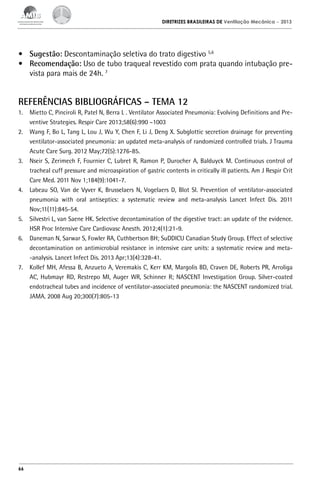 DIRETRIZES BRASILEIRAS DE Ventilação Mecânica

– 2013

•	 Sugestão: Descontaminação seletiva do trato digestivo 5,6
•	 Recomendação: Uso de tubo traqueal revestido com prata quando intubação prevista para mais de 24h. 7

REFERÊNCIAS BIBLIOGRÁFICAS – TEMA 12
1.	 Mietto C, Pinciroli R, Patel N, Berra L . Ventilator Associated Pneumonia: Evolving Definitions and Preventive Strategies. Respir Care 2013;58(6):990 –1003
2.	 Wang F, Bo L, Tang L, Lou J, Wu Y, Chen F, Li J, Deng X. Subglottic secretion drainage for preventing
ventilator-associated pneumonia: an updated meta-analysis of randomized controlled trials. J Trauma
Acute Care Surg. 2012 May;72(5):1276-85.
3.	 Nseir S, Zerimech F, Fournier C, Lubret R, Ramon P, Durocher A, Balduyck M. Continuous control of
tracheal cuff pressure and microaspiration of gastric contents in critically ill patients. Am J Respir Crit
Care Med. 2011 Nov 1;184(9):1041-7.
4.	 Labeau SO, Van de Vyver K, Brusselaers N, Vogelaers D, Blot SI. Prevention of ventilator-associated
pneumonia with oral antiseptics: a systematic review and meta-analysis Lancet Infect Dis. 2011
Nov;11(11):845-54.
5.	 Silvestri L, van Saene HK. Selective decontamination of the digestive tract: an update of the evidence.
HSR Proc Intensive Care Cardiovasc Anesth. 2012;4(1):21-9.
6.	 Daneman N, Sarwar S, Fowler RA, Cuthbertson BH; SuDDICU Canadian Study Group. Effect of selective
decontamination on antimicrobial resistance in intensive care units: a systematic review and meta-analysis. Lancet Infect Dis. 2013 Apr;13(4):328-41.
7.	 Kollef MH, Afessa B, Anzueto A, Veremakis C, Kerr KM, Margolis BD, Craven DE, Roberts PR, Arroliga
AC, Hubmayr RD, Restrepo MI, Auger WR, Schinner R; NASCENT Investigation Group. Silver-coated
endotracheal tubes and incidence of ventilator-associated pneumonia: the NASCENT randomized trial.
JAMA. 2008 Aug 20;300(7):805-13

66

 