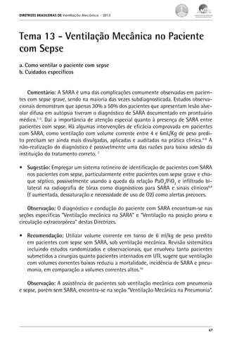 DIRETRIZES BRASILEIRAS DE Ventilação Mecânica

– 2013

Tema 13 - Ventilação Mecânica no Paciente
com Sepse
a. Como ventilar o paciente com sepse
b. Cuidados específicos
Comentário: A SARA é uma das complicações comumente observadas em pacientes com sepse grave, sendo na maioria das vezes subdiagnosticada. Estudos observacionais demonstram que apenas 30% a 50% dos pacientes que apresentam lesão alveolar difusa em autópsia tiveram o diagnóstico de SARA documentado em prontuário
médico.1-3. Daí a importância de atenção especial quanto à presença de SARA entre
pacientes com sepse. Há algumas intervenções de eficácia comprovada em pacientes
com SARA, como ventilação com volume corrente entre 4 e 6mL/Kg de peso predito precisam ser ainda mais divulgadas, aplicadas e auditadas na prática clínica.4-6 A
não-realização do diagnóstico é possivelmente uma das razões para baixa adesão da
instituição do tratamento correto. 7
•	 Sugestão: Empregar um sistema rotineiro de identificação de pacientes com SARA
nos pacientes com sepse, particularmente entre pacientes com sepse grave e choque séptico, possivelmente usando a queda da relação PaO2/FiO2 e infiltrado bilateral na radiografia de tórax como diagnósticos para SARA e sinais clínicos8,9
(f aumentada, dessaturação e necessidade de uso de O2) como alertas precoces.
Observação: O diagnóstico e condução do paciente com SARA encontram-se nas
seções específicas “Ventilação mecânica na SARA” e “Ventilação na posição prona e
circulação extracorpórea” destas Diretrizes.
•	 Recomendação: Utilizar volume corrente em torno de 6 ml/kg de peso predito
em pacientes com sepse sem SARA, sob ventilação mecânica. Revisão sistemática
incluindo estudos randomizados e observacionais, que envolveu tanto pacientes
submetidos a cirurgias quanto pacientes internados em UTI, sugere que ventilação
com volumes correntes baixos reduziu a mortalidade, incidência de SARA e pneumonia, em comparação a volumes correntes altos.10
Observação: A assistência de pacientes sob ventilação mecânica com pneumonia
e sepse, porém sem SARA, encontra-se na seção “Ventilação Mecânica na Pneumonia”.

67

 