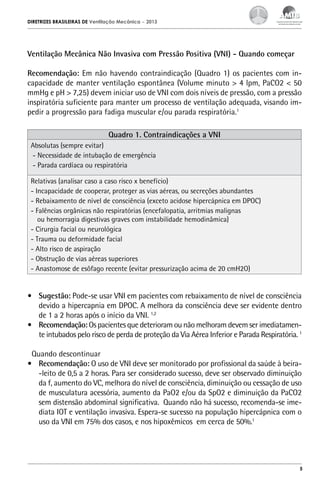 DIRETRIZES BRASILEIRAS DE Ventilação Mecânica

– 2013

Ventilação Mecânica Não Invasiva com Pressão Positiva (VNI) - Quando começar
Recomendação: Em não havendo contraindicação (Quadro 1) os pacientes com incapacidade de manter ventilação espontânea (Volume minuto > 4 lpm, PaCO2 < 50
mmHg e pH > 7,25) devem iniciar uso de VNI com dois níveis de pressão, com a pressão
inspiratória suficiente para manter um processo de ventilação adequada, visando impedir a progressão para fadiga muscular e/ou parada respiratória.1
Quadro 1. Contraindicações a VNI
Absolutas (sempre evitar)
- Necessidade de intubação de emergência
- Parada cardíaca ou respiratória
Relativas (analisar caso a caso risco x benefício)
- Incapacidade de cooperar, proteger as vias aéreas, ou secreções abundantes
- Rebaixamento de nível de consciência (exceto acidose hipercápnica em DPOC)
- Falências orgânicas não respiratórias (encefalopatia, arritmias malignas
ou hemorragia digestivas graves com instabilidade hemodinâmica)
- Cirurgia facial ou neurológica
- Trauma ou deformidade facial
- Alto risco de aspiração
- Obstrução de vias aéreas superiores
- Anastomose de esôfago recente (evitar pressurização acima de 20 cmH2O)

•	 Sugestão: Pode-se usar VNI em pacientes com rebaixamento de nível de consciência
devido a hipercapnia em DPOC. A melhora da consciência deve ser evidente dentro
de 1 a 2 horas após o início da VNI. 1,2
•	 Recomendação: Os pacientes que deterioram ou não melhoram devem ser imediatamente intubados pelo risco de perda de proteção da Via Aérea Inferior e Parada Respiratória. 1
Quando descontinuar
•	 Recomendação: O uso de VNI deve ser monitorado por profissional da saúde à beira-leito de 0,5 a 2 horas. Para ser considerado sucesso, deve ser observado diminuição
da f, aumento do VC, melhora do nível de consciência, diminuição ou cessação de uso
de musculatura acessória, aumento da PaO2 e/ou da SpO2 e diminuição da PaCO2
sem distensão abdominal significativa. Quando não há sucesso, recomenda-se imediata IOT e ventilação invasiva. Espera-se sucesso na população hipercápnica com o
uso da VNI em 75% dos casos, e nos hipoxêmicos em cerca de 50%.1

5

 