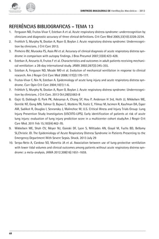 DIRETRIZES BRASILEIRAS DE Ventilação Mecânica

– 2013

REFERÊNCIAS BIBLIOGRAFICAS – TEMA 13
1.	 Ferguson ND, Frutos-Vivar F, Esteban A et al. Acute respiratory distress syndrome: underrecognition by
clinicians and diagnostic accuracy of three clinical definitions. Crit Care Med 2005;33(10):2228-2234.
2.	 Frohlich S, Murphy N, Doolan A, Ryan O, Boylan J. Acute respiratory distress syndrome: Underrecognition by clinicians. J Crit Care 2013.
3.	 Pinheiro BV, Muraoka FS, Assis RV et al. Accuracy of clinical diagnosis of acute respiratory distress syndrome in comparison with autopsy findings. J Bras Pneumol 2007;33(4):423-428.
4.	 Esteban A, Anzueto A, Frutos F et al. Characteristics and outcomes in adult patients receiving mechanical ventilation: a 28-day international study. JAMA 2002;287(3):345-355.
5.	 Esteban A, Ferguson ND, Meade MO et al. Evolution of mechanical ventilation in response to clinical
research. Am J Respir Crit Care Med 2008;177(2):170-177.
6.	 Frutos-Vivar F, Nin N, Esteban A. Epidemiology of acute lung injury and acute respiratory distress syndrome. Curr Opin Crit Care 2004;10(1):1-6.
7.	 Fröhlich S, Murphy N, Doolan A, Ryan O, Boylan J. Acute respiratory distress syndrome: Underrecognition by clinicians. J Crit Care. 2013 Oct;28(5):663-8
8.	 Gajic O, Dabbagh O, Park PK, Adesanya A, Chang SY, Hou P, Anderson H 3rd, Hoth JJ, Mikkelsen ME,
Gentile NT, Gong MN, Talmor D, Bajwa E, Watkins TR, Festic E, Yilmaz M, Iscimen R, Kaufman DA, Esper
AM, Sadikot R, Douglas I, Sevransky J, Malinchoc M; U.S. Critical Illness and Injury Trials Group: Lung
Injury Prevention Study Investigators (USCIITG-LIPS). Early identification of patients at risk of acute
lung injury: evaluation of lung injury prediction score in a multicenter cohort study.Am J Respir Crit
Care Med. 2011 Feb 15;183(4):462-70.
9.	 Mikkelsen ME, Shah CV, Meyer NJ, Gaieski DF, Lyon S, Miltiades AN, Goyal M, Fuchs BD, Bellamy
SL,Christie JD. The Epidemiology of Acute Respiratory Distress Syndrome in Patients Presenting to the
Emergency Department With Severe Sepsis. Shock. 2013 July 29
10.	 Serpa-Neto A, Cardoso SO, Manetta JA et al. Association between use of lung-protective ventilation
with lower tidal volumes and clinical outcomes among patients without acute respiratory distress syndrome: a meta-analysis. JAMA 2012;308(16):1651-1659.

68

 