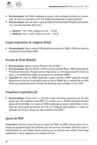 DIRETRIZES BRASILEIRAS DE Ventilação Mecânica

– 2013

•	 Recomendação: Na SARA moderada ou grave, sob ventilação assistida ou controlada: VC deve ser ajustado entre 3-6 ml/kg (considerando-se peso predito). 5
•	 Recomendação: para se obter o peso predito (Predicted Body Weight) recomenda-se o uso das seguintes fórmulas: 4
	 Homens : 50 + 0,91 x (altura em cm – 152,4)
	 Mulheres: 45,5 + 0,91 x (altura em cm - 152,4).

Fração inspiratória de oxigênio (FiO2)
•	 Recomendação: Usar a menor FiO2 possível para garantir SpO2 > 92% em todos as
categorias de gravidade SARA.

Pressão de Platô (Pplatô)
•	 Recomendação: Buscar manter Pplatô ≤ 30 cm H2O. 4, 7
•	 Recomendação: Buscar manter o diferencial de pressão Platô - PEEP (chamado de
Pressão de Distensão, Pressão motriz Inspiratória ou “driving-pressure”) menor ou
igual a 15 cmH2O para todas as categorias de gravidade SARA. 6
•	 Sugestão: Em casos de SARA moderada e grave, quando a PEEP usada for elevada
(geralmente acima de 15 cm H2O), pode-se tolerar Pplatô de no máximo 40 cm H2O,
desde que necessariamente a Pressão de Distensão seja mantida ≤ 15 cm H2O.6

Frequência respiratória (f)
•	 Recomendação: Iniciar com f = 20 rpm e caso necessário aumentar até 35 rpm,
desde que não ocasione auto-PEEP, de acordo com a PaCO2 almejada (manter
abaixo de 80 mmHg). Em casos de SARA moderada ou grave, submetidos a estratégia de hipercapnia permissiva com VC ≤ 6 ml/kg de peso predito, a f pode ser
ajustada até 45 rpm, desde que não ocasione auto-PEEP. 4

Ajuste da PEEP
Comentário: Existem várias formas de ajuste da PEEP na SARA, muitas delas em situação de equipoise (grau de evidência que não permite conclusão definitiva sobre a
superioridade de uma delas). Abaixo descreve-se as técnicas que exibem mais longa
experiência e maior segurança em estudos clínicos.

70

 