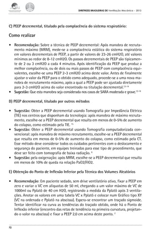DIRETRIZES BRASILEIRAS DE Ventilação Mecânica

– 2013

C) PEEP decremental, titulado pela complacência do sistema respiratório:

Como realizar
•	 Recomendação: Sobre a técnica de PEEP decremental: Após manobra de recrutamento máximo (MRM), mede-se a complacência estática do sistema respiratório
em valores decrementais de PEEP, a partir de valores de 23-26 cmH2O, até valores
mínimos ao redor de 8-12 cmH2O. Os passos decrementais de PEEP são tipicamente de 2 ou 3 cmH2O a cada 4 minutos. Após identificação da PEEP que produz a
melhor complacência, ou de dois ou mais passos de PEEP com complacência equivalentes, escolhe-se uma PEEP 2-3 cmH2O acima deste valor. Antes de finalmente
ajustar o valor da PEEP para o obtido como adequado, procede-se a uma nova manobra de recrutamento máximo, após a qual a PEEP pode ser ajustada diretamente
para 2-3 cmH2O acima do valor encontrado na titulação decremental.12-14
•	 Sugestão: Que esta manobra seja considerada nos casos de SARA moderada e grave.12-14
D) PEEP decremental, titulado por outros métodos
•	 Sugestão: Obter a PEEP decremental usando Tomografia por Impedância Elétrica
(TIE) nos centros que disponham da tecnologia: após manobra de máximo recrutamento, escolhe-se a PEEP decremental que resulta em menos de 0-5% de aumento
do colapso, como estimado pela TIE. 15
•	 Sugestão: Obter a PEEP decremental usando Tomografia computadorizada convencional: após manobra de máximo recrutamento, escolhe-se a PEEP decremental
que resulta em menos de 0-5% de aumento do colapso, como estimado pela CT.
Esse método deve considerar todos os cuidados pertinentes com o deslocamento e
segurança do paciente, em equipes treinadas para esse tipo de procedimento, que
deve ser feito com tomografia de baixa radiação. 6
•	 Sugestão: pela oxigenação: após MRM, escolhe-se a PEEP decremental que resulta
em menos de 10% de queda na relação PaO2/FIO2.
E) Obtenção do Ponto de Inflexão Inferior pela Técnica dos Volumes Aleatórios
•	 Recomendação: Em paciente sedado, sem drive ventilatório ativo, fixar a PEEP em
zero e variar o VC em alíquotas de 50 ml, chegando a um valor máximo de VC de
1000ml ou Pplatô de 40 cm H2O, registrando a medida da Pplatô após 3 ventilações. Anotar os valores em uma tabela VC x Pplatô e colocar num Gráfico tipo XY
(VC na ordenada e Pplatô na abscissa). Espera-se encontrar um traçado sigmoide.
Tentar identificar na curva as tendências do traçado obtido, onde há o Ponto de
Inflexão inferior (encontro das retas de tendência na primeira curvatura, projetando o valor na abscissa) e fixar a PEEP 2,0 cm acima deste ponto. 2

72

 