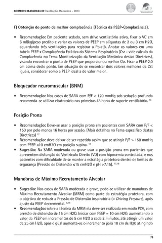 DIRETRIZES BRASILEIRAS DE Ventilação Mecânica

– 2013

F) Obtenção do ponto de melhor complacência (Técnica da PEEP-Complacência).
•	 Recomendação: Em paciente sedado, sem drive ventilatório ativo, fixar o VC em
6 ml/kg/peso predito e variar os valores de PEEP em alíquotas de 2 ou 3 cm H2O,
aguardando três ventilações para registrar a Pplatô. Anotar os valores em uma
tabela PEEP x Complacência Estática do Sistema Respiratório (Csr - vide cálculo da
Complacência no Tema Monitorização da Ventilação Mecânica destas Diretrizes),
visando encontrar o ponto de PEEP que proporcionou melhor Csr. Fixar a PEEP 2,0
cm acima deste ponto. Em situação de se encontrar dois valores melhores de Cst
iguais, considerar como a PEEP ideal a de valor maior.

Bloqueador neuromuscular (BNM)
•	 Recomendação: Nos casos de SARA com P/F < 120 mmHg sob sedação profunda
recomenda-se utilizar cisatracúrio nas primeiras 48 horas de suporte ventilatório. 16

Posição Prona
•	 Recomendação: Deve-se usar a posição prona em pacientes com SARA com P/F <
150 por pelo menos 16 horas por sessão. (Mais detalhes no Tema especifico destas
Diretrizes) 17
•	 Recomendação: deve deixar de ser repetida assim que se atingir P/F > 150 mmHg
com PEEP ≤10 cmH2O em posição supina. 17
•	 Sugestão: Na SARA moderada ou grave usar a posição prona em pacientes que
apresentem disfunção do Ventrículo Direito (VD) com hipoxemia controlada; e nos
pacientes com dificuldade de se manter a estratégia protetora dentro de limites de
segurança (Pressão de Distensão ≤15 cmH2O e pH >7.15). 17,18

Manobras de Máximo Recrutamento Alveolar
•	 Sugestão: Nos casos de SARA moderada e grave, pode-se utilizar de manobras de
Máximo Recrutamento Alveolar (MRM) como parte da estratégia protetora, com
o objetivo de reduzir a Pressão de Distensão inspiratória (= Driving Pressure), após
ajuste da PEEP decremental. 6,19
•	 Recomendação: sobre a técnica da MRM ela deve ser realizada em modo PCV, com
pressão de distensão de 15 cm H2O. Iniciar com PEEP = 10 cm H2O, aumentando o
valor da PEEP em incrementos de 5 cm H2O a cada 2 minutos, até atingir um valor
de 25 cm H2O, após o qual aumenta-se o incremento para 10 cm de H20 atingindo

73

 