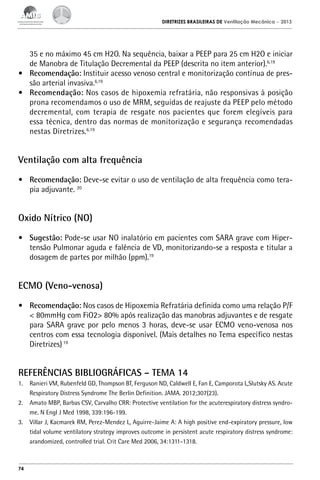 DIRETRIZES BRASILEIRAS DE Ventilação Mecânica

– 2013

35 e no máximo 45 cm H2O. Na sequência, baixar a PEEP para 25 cm H2O e iniciar
de Manobra de Titulação Decremental da PEEP (descrita no item anterior).6,19
•	 Recomendação: Instituir acesso venoso central e monitorização contínua de pressão arterial invasiva.6,19
•	 Recomendação: Nos casos de hipoxemia refratária, não responsivas à posição
prona recomendamos o uso de MRM, seguidas de reajuste da PEEP pelo método
decremental, com terapia de resgate nos pacientes que forem elegíveis para
essa técnica, dentro das normas de monitorização e segurança recomendadas
nestas Diretrizes.6,19

Ventilação com alta frequência
•	 Recomendação: Deve-se evitar o uso de ventilação de alta frequência como terapia adjuvante. 20

Oxido Nítrico (NO)
•	 Sugestão: Pode-se usar NO inalatório em pacientes com SARA grave com Hipertensão Pulmonar aguda e falência de VD, monitorizando-se a resposta e titular a
dosagem de partes por milhão (ppm).19

ECMO (Veno-venosa)
•	 Recomendação: Nos casos de Hipoxemia Refratária definida como uma relação P/F
< 80mmHg com FiO2> 80% após realização das manobras adjuvantes e de resgate
para SARA grave por pelo menos 3 horas, deve-se usar ECMO veno-venosa nos
centros com essa tecnologia disponível. (Mais detalhes no Tema específico nestas
Diretrizes) 19

REFERÊNCIAS BIBLIOGRÁFICAS – TEMA 14
1.	 Ranieri VM, Rubenfeld GD, Thompson BT, Ferguson ND, Caldwell E, Fan E, Camporota L,Slutsky AS. Acute
Respiratory Distress Syndrome The Berlin Definition. JAMA. 2012;307(23).
2.	 Amato MBP, Barbas CSV, Carvalho CRR: Protective ventilation for the acuterespiratory distress syndrome. N Engl J Med 1998, 339:196-199.
3.	 Villar J, Kacmarek RM, Perez-Mendez L, Aguirre-Jaime A: A high positive end-expiratory pressure, low
tidal volume ventilatory strategy improves outcome in persistent acute respiratory distress syndrome:
arandomized, controlled trial. Crit Care Med 2006, 34:1311-1318.

74

 