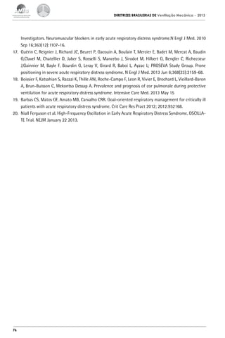 DIRETRIZES BRASILEIRAS DE Ventilação Mecânica

– 2013

Investigators. Neuromuscular blockers in early acute respiratory distress syndrome.N Engl J Med. 2010
Sep 16;363(12):1107-16.
17.	 Guérin C, Reignier J, Richard JC, Beuret P, Gacouin A, Boulain T, Mercier E, Badet M, Mercat A, Baudin
O,Clavel M, Chatellier D, Jaber S, Rosselli S, Mancebo J, Sirodot M, Hilbert G, Bengler C, Richecoeur
J,Gainnier M, Bayle F, Bourdin G, Leray V, Girard R, Baboi L, Ayzac L; PROSEVA Study Group. Prone
positioning in severe acute respiratory distress syndrome. N Engl J Med. 2013 Jun 6;368(23):2159-68.
18.	 Boissier F, Katsahian S, Razazi K, Thille AW, Roche-Campo F, Leon R, Vivier E, Brochard L, Vieillard-Baron
A, Brun-Buisson C, Mekontso Dessap A. Prevalence and prognosis of cor pulmonale during protective
ventilation for acute respiratory distress syndrome. Intensive Care Med. 2013 May 15
19.	 Barbas CS, Matos GF, Amato MB, Carvalho CRR. Goal-oriented respiratory management for critically ill
patients with acute respiratory distress syndrome. Crit Care Res Pract 2012; 2012:952168.
20.	 Niall Ferguson et al. High-Frequency Oscillation in Early Acute Respiratory Distress Syndrome. OSCILLATE Trial. NEJM January 22 2013.

76

 