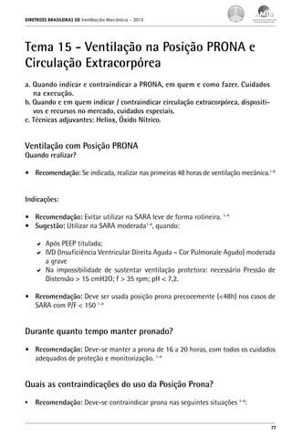 DIRETRIZES BRASILEIRAS DE Ventilação Mecânica

– 2013

Tema 15 - Ventilação na Posição PRONA e
Circulação Extracorpórea
a. Quando indicar e contraindicar a PRONA, em quem e como fazer. Cuidados
na execução.
b. Quando e em quem indicar / contraindicar circulação extracorpórea, dispositivos e recursos no mercado, cuidados especiais.
c. Técnicas adjuvantes: Heliox, Óxido Nítrico.

Ventilação com Posição PRONA
Quando realizar?

•	 Recomendação: Se indicada, realizar nas primeiras 48 horas de ventilação mecânica.1-4
Indicações:
•	 Recomendação: Evitar utilizar na SARA leve de forma rotineira. 1-4
•	 Sugestão: Utilizar na SARA moderada1-4, quando:
	 Após PEEP titulada;
	 IVD (Insuficiência Ventricular Direita Aguda – Cor Pulmonale Agudo) moderada
a grave
	 Na impossibilidade de sustentar ventilação protetora: necessário Pressão de
Distensão > 15 cmH2O; f > 35 rpm; pH < 7,2.
•	 Recomendação: Deve ser usada posição prona precocemente (<48h) nos casos de
SARA com P/F < 150 1-4

Durante quanto tempo manter pronado?
•	 Recomendação: Deve-se manter a prona de 16 a 20 horas, com todos os cuidados
adequados de proteção e monitorização. 1-4

Quais as contraindicações do uso da Posição Prona?
•	 Recomendação: Deve-se contraindicar prona nas seguintes situações 1-4:
77

 