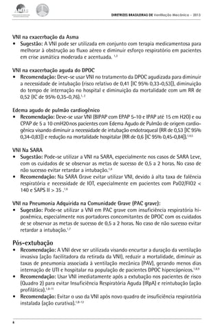 DIRETRIZES BRASILEIRAS DE Ventilação Mecânica

– 2013

VNI na exacerbação da Asma
•	 Sugestão: A VNI pode ser utilizada em conjunto com terapia medicamentosa para
melhorar à obstrução ao fluxo aéreo e diminuir esforço respiratório em pacientes
em crise asmática moderada e acentuada. 1,3
VNI na exacerbação aguda do DPOC
•	 Recomendação: Deve-se usar VNI no tratamento da DPOC agudizada para diminuir
a necessidade de intubação (risco relativo de 0,41 [IC 95% 0,33-0,53]), diminuição
do tempo de internação no hospital e diminuição da mortalidade com um RR de
0,52 (IC de 95% 0,35-0,76).1, 2
Edema agudo de pulmão cardiogênico
•	 Recomendação: Deve-se usar VNI (BIPAP com EPAP 5-10 e IPAP até 15 cm H2O) e ou
CPAP de 5 a 10 cmH20 nos pacientes com Edema Agudo de Pulmão de origem cardiogênica visando diminuir a necessidade de intubação endotraqueal (RR de 0,53 [IC 95%
0,34-0,83]) e redução na mortalidade hospitalar (RR de 0,6 [IC 95% 0,45-0,84]).1,4,5
VNI Na SARA
•	 Sugestão: Pode-se utilizar a VNI na SARA, especialmente nos casos de SARA Leve,
com os cuidados de se observar as metas de sucesso de 0,5 a 2 horas. No caso de
não sucesso evitar retardar a intubação.1,6
•	 Recomendação: Na SARA Grave evitar utilizar VNI, devido à alta taxa de falência
respiratória e necessidade de IOT, especialmente em pacientes com PaO2/FIO2 <
140 e SAPS II > 35 .1,6
VNI na Pneumonia Adquirida na Comunidade Grave (PAC grave):
•	 Sugestão: Pode-se utilizar a VNI em PAC grave com insuficiência respiratória hipoxêmica, especialmente nos portadores concomitantes de DPOC com os cuidados
de se observar as metas de sucesso de 0,5 a 2 horas. No caso de não sucesso evitar
retardar a intubação.1,7

Pós-extubação

•	 Recomendação: A VNI deve ser utilizada visando encurtar a duração da ventilação
invasiva (ação facilitadora da retirada da VNI), reduzir a mortalidade, diminuir as
taxas de pneumonia associada à ventilação mecânica (PAV), gerando menos dias
internação de UTI e hospitalar na população de pacientes DPOC hipercápnicos.1,8,9
•	 Recomendação: Usar VNI imediatamente após a extubação nos pacientes de risco
(Quadro 2) para evitar Insuficiência Respiratória Aguda (IRpA) e reintubação (ação
profilática).1,8-11
•	 Recomendação: Evitar o uso da VNI após novo quadro de insuficiência respiratória
instalada (ação curativa).1,8-12

6

 