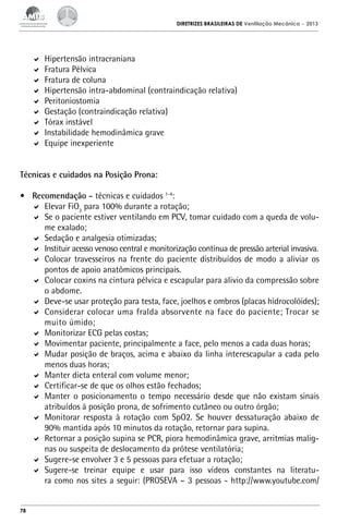 DIRETRIZES BRASILEIRAS DE Ventilação Mecânica

– 2013

	 Hipertensão intracraniana
	 Fratura Pélvica
	 Fratura de coluna
	 Hipertensão intra-abdominal (contraindicação relativa)
	 Peritoniostomia
	 Gestação (contraindicação relativa)
	 Tórax instável
	 Instabilidade hemodinâmica grave
	 Equipe inexperiente
Técnicas e cuidados na Posição Prona:
•	 Recomendação – técnicas e cuidados 1-4:
	 Elevar FiO2 para 100% durante a rotação;
	 Se o paciente estiver ventilando em PCV, tomar cuidado com a queda de volume exalado;
	 Sedação e analgesia otimizadas;
	 Instituir acesso venoso central e monitorização contínua de pressão arterial invasiva.
	 Colocar travesseiros na frente do paciente distribuídos de modo a aliviar os
pontos de apoio anatômicos principais.
	 Colocar coxins na cintura pélvica e escapular para alivio da compressão sobre
o abdome.
	 Deve-se usar proteção para testa, face, joelhos e ombros (placas hidrocolóides);
	 Considerar colocar uma fralda absorvente na face do paciente; Trocar se
muito úmido;
	 Monitorizar ECG pelas costas;
	 Movimentar paciente, principalmente a face, pelo menos a cada duas horas;
	 Mudar posição de braços, acima e abaixo da linha interescapular a cada pelo
menos duas horas;
	 Manter dieta enteral com volume menor;
	 Certificar-se de que os olhos estão fechados;
	 Manter o posicionamento o tempo necessário desde que não existam sinais
atribuídos à posição prona, de sofrimento cutâneo ou outro órgão;
	 Monitorar resposta à rotação com SpO2. Se houver dessaturação abaixo de
90% mantida após 10 minutos da rotação, retornar para supina.
	 Retornar a posição supina se PCR, piora hemodinâmica grave, arritmias malignas ou suspeita de deslocamento da prótese ventilatória;
	 Sugere-se envolver 3 e 5 pessoas para efetuar a rotação;
	 Sugere-se treinar equipe e usar para isso vídeos constantes na literatura como nos sites a seguir: (PROSEVA – 3 pessoas - http://www.youtube.com/

78

 