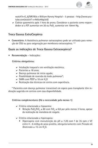 DIRETRIZES BRASILEIRAS DE Ventilação Mecânica

– 2013

watch?v=E_6jT9R7WJs e William Harvey Hospital – 5 pessoas - http://www.youtube.com/watch? v=Hd5o4ldp3c0)
	 Coletar gasometria após 1 hora de prona. Considerar o paciente como respondedor se a P/F aumentar em 20 ou PaO2 aumentar em 10mm Hg.

Troca Gasosa ExtraCorpórea
•	 Comentário: A Assistência pulmonar extracorpórea pode ser utilizada para remoção de CO2 ou para oxigenação por membrana extracorpórea. 5-8

Quais as indicações de Troca Gasosa Extracorpórea?
•	 Recomendação – Indicações:
Critérios obrigatórios:
	 Intubação traqueal e em ventilação mecânica;
	 Pacientes ≥ 18 anos;
	 Doença pulmonar de início agudo;
	 Possibilidade de reversão da lesão pulmonar*;
	 SARA com PEEP ≥ 10 cm H2O
	 Realização das técnicas em centro com experiência.
* Pacientes com doença pulmonar irreversível em espera para transplante têm indicação sugerida em centros com essa disponibilidade.
Critérios complementares (Há a necessidade pelo menos 1)
	 Critério relacionado a hipoxemia:
•	 Relação PaO2/FiO2 ≤ 80 com FiO2 ≥ 0.8 por pelo menos 3 horas, apesar
da realização de manobras de resgate.
	 Critério relacionado a hipercapnia:
•	 Hipercapnia com manutenção do pH ≤ 7.20 com f de 35 rpm e VC
entre 4 - 6 ml/kg de peso predito, obrigatoriamente com Pressão de
Distensão ≤ 15 cm H2O.

79

 