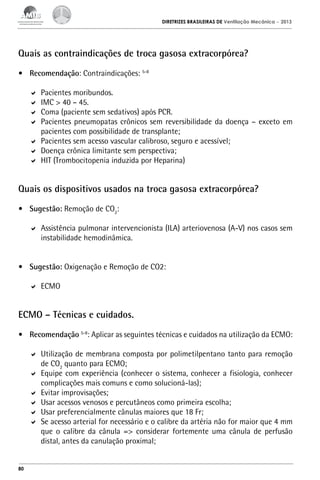 DIRETRIZES BRASILEIRAS DE Ventilação Mecânica

– 2013

Quais as contraindicações de troca gasosa extracorpórea?
•	 Recomendação: Contraindicações: 5-8
	 Pacientes moribundos.
	 IMC > 40 – 45.
	 Coma (paciente sem sedativos) após PCR.
	 Pacientes pneumopatas crônicos sem reversibilidade da doença – exceto em
pacientes com possibilidade de transplante;
	 Pacientes sem acesso vascular calibroso, seguro e acessível;
	 Doença crônica limitante sem perspectiva;
	 HIT (Trombocitopenia induzida por Heparina)

Quais os dispositivos usados na troca gasosa extracorpórea?
•	 Sugestão: Remoção de CO2:
	 Assistência pulmonar intervencionista (ILA) arteriovenosa (A-V) nos casos sem
instabilidade hemodinâmica.
•	 Sugestão: Oxigenação e Remoção de CO2:
	 ECMO

ECMO – Técnicas e cuidados.
•	 Recomendação 5-8: Aplicar as seguintes técnicas e cuidados na utilização da ECMO:
	 Utilização de membrana composta por polimetilpentano tanto para remoção
de CO2 quanto para ECMO;
	 Equipe com experiência (conhecer o sistema, conhecer a fisiologia, conhecer
complicações mais comuns e como solucioná-las);
	 Evitar improvisações;
	 Usar acessos venosos e percutâneos como primeira escolha;
	 Usar preferencialmente cânulas maiores que 18 Fr;
	 Se acesso arterial for necessário e o calibre da artéria não for maior que 4 mm
que o calibre da cânula => considerar fortemente uma cânula de perfusão
distal, antes da canulação proximal;

80

 