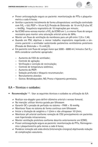 DIRETRIZES BRASILEIRAS DE Ventilação Mecânica

– 2013

	 Prover anticoagulação segura ao paciente: monitorização de PTTa e plaquetometria a cada 6 horas;
	 Ventilar o paciente inicialmente de forma ultraprotetora: ventilação controlada
com FiO2 < 0,6; PEEP = 10 cm H2O, Pressão de Distensão de 10 cm H2O e/ou VC
< 4ml/Kg; frequência respiratória de 10 inspirações por minuto;
	 Na ECMO veno-venosa manter a FiO2 da ECMO em 1, e o menor fluxo de sangue
necessário para manter uma saturação arterial acima de 90%;
	 Manter um fluxo de ventilação da membrana para um pH entre 7,35 e 7,40;
	 Quando em PSV, objetivar o menor trabalho respiratório respeitando a sincronia paciente x ventilador sustentando parâmetros ventilatórios protetores
(Pressão de Distensão < 15 cmH2O);
	 Em paciente com fluxo de sangue maior que 5000 – 6000 ml / minuto e Sat O2<
85% considerar conforme apropriado:
–	
–	
–	
–	
–	
–	
–	
–	

Aumento da FiO2 do ventilador;
Controle de agitação;
Verificação e correção de recirculação;
Controle de temperatura sistêmica;
Aumento da PEEP;
Sedação profunda e bloqueio neuromuscular;
Recrutamento alveolar;
Outros: Betabloqueador, NO, Prona e hipoxemia permissiva.

ILA – Técnicas e cuidados:
•	 Recomendação 5-8: Usar as seguintes técnicas e cuidados na utilização da ILA:
	 Realizar eco-doppler para definir diâmetro arterial e venoso femoral;
	 Na inserção: utilizar técnica guiada por Ultrassom
	 Garantir DC e pressão de perfusão no sistema – PAM > 70 mmHg
	 Monitorar fluxo no sistema de forma contínua com Ultrassom
	 Iniciar a titulação de oxigênio a 1 L/min e não ultrapassar 10 L/min;
	 Monitorar pH arterial conforme remoção de CO2 principalmente em pacientes
com hipertensão intracraniana;
	 Manter ventilação protetora conforme descrito anteriormente em ECMO;
	 Prover anticoagulação segura ao paciente: monitorização de PTTa, fibrinogenemia e plaquetometria pelo menos a cada 6 horas;
	 Ponderar remoção sob visão direta (intervenção cirúrgica) objetivando redução
de complicações vasculares.

81

 