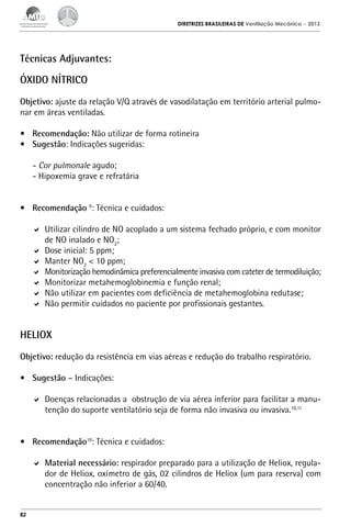DIRETRIZES BRASILEIRAS DE Ventilação Mecânica

– 2013

Técnicas Adjuvantes:
Óxido Nítrico
Objetivo: ajuste da relação V/Q através de vasodilatação em território arterial pulmonar em áreas ventiladas.
•	 Recomendação: Não utilizar de forma rotineira
•	 Sugestão: Indicações sugeridas:
- Cor pulmonale agudo;
- Hipoxemia grave e refratária
•	 Recomendação 9: Técnica e cuidados:
	 Utilizar cilindro de NO acoplado a um sistema fechado próprio, e com monitor
de NO inalado e NO2;
	 Dose inicial: 5 ppm;
	 Manter NO2 < 10 ppm;
	 Monitorização hemodinâmica preferencialmente invasiva com cateter de termodiluição;
	 Monitorizar metahemoglobinemia e função renal;
	 Não utilizar em pacientes com deficiência de metahemoglobina redutase;
	 Não permitir cuidados no paciente por profissionais gestantes.

HELIOX
Objetivo: redução da resistência em vias aéreas e redução do trabalho respiratório.
•	 Sugestão – Indicações:
	 Doenças relacionadas a obstrução de via aérea inferior para facilitar a manutenção do suporte ventilatório seja de forma não invasiva ou invasiva.10,11
•	 Recomendação10: Técnica e cuidados:
	 Material necessário: respirador preparado para a utilização de Heliox, regulador de Heliox, oxímetro de gás, 02 cilindros de Heliox (um para reserva) com
concentração não inferior a 60/40.

82

 
