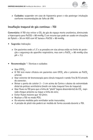 DIRETRIZES BRASILEIRAS DE Ventilação Mecânica

– 2013

	 Cuidados: suspender em caso de hipoxemia grave e não postergar intubação
conforme recomendações de falha de VNI.

Insuflação traqueal de gás contínua - TGI
Comentário: A TGI visa retirar o CO2 do gás do espaço morto anatômico, diminuindo
a hipercapnia para PaCO2 < 80 mmHg. É um recurso que pode ser usado em situações
de Pplatô > 30 cm H2O com VC baixos e PaCO2 > 80 mmHg.
•	 Sugestão: Indicação:
	 Em pacientes onde a f, C e as pressões em vias aéreas estão no limite de proteção e segurança do aparelho respiratório, mas com a PaCO2 > 80 mmHg e/ou
pH < 7.2.
•	 Recomendação 11: Técnicas e cuidados:
	 Usar ETCO2;
	 O TGI terá maior eficácia em pacientes com ETCO2 alto e próximo ao PaCO2
arterial;
	 Usar conector de broncoscopia para cânula traqueal e sonda fina (6 Fr) através
do conector;
	 Deixar a ponta do cateter 2 – 3 cm acima da Carina e abaixo da extremidade
distal da prótese ventilatória (medir em tubo traqueal fora da traqueia);
	 Usar fluxo na TGI para que a linha de “platô” (agora descendente) do CO2 expirado chegue próximo ou toque a linha do zero;
	 Evitar fluxos maiores que 10 L/min;
	 Realizar a TGI no modo PCV;
	 Os volumes medidos pelo ventilador serão inacurados;
	 A pressão de platô não poderá ser medida de forma acurada durante a TGI.

83

 