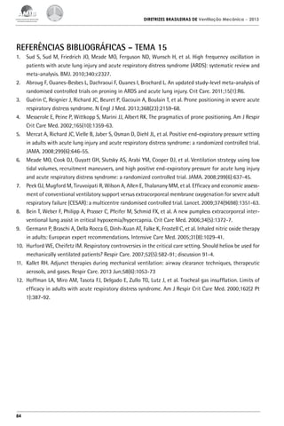 DIRETRIZES BRASILEIRAS DE Ventilação Mecânica

– 2013

Referências BIbliográficas – tema 15
1.	 Sud S, Sud M, Friedrich JO, Meade MO, Ferguson ND, Wunsch H, et al. High frequency oscillation in
patients with acute lung injury and acute respiratory distress syndrome (ARDS): systematic review and
meta-analysis. BMJ. 2010;340:c2327.
2.	 Abroug F, Ouanes-Besbes L, Dachraoui F, Ouanes I, Brochard L. An updated study-level meta-analysis of
randomised controlled trials on proning in ARDS and acute lung injury. Crit Care. 2011;15(1):R6.
3.	 Guérin C, Reignier J, Richard JC, Beuret P, Gacouin A, Boulain T, et al. Prone positioning in severe acute
respiratory distress syndrome. N Engl J Med. 2013;368(23):2159-68.
4.	 Messerole E, Peine P, Wittkopp S, Marini JJ, Albert RK. The pragmatics of prone positioning. Am J Respir
Crit Care Med. 2002;165(10):1359-63.
5.	 Mercat A, Richard JC, Vielle B, Jaber S, Osman D, Diehl JL, et al. Positive end-expiratory pressure setting
in adults with acute lung injury and acute respiratory distress syndrome: a randomized controlled trial.
JAMA. 2008;299(6):646-55.
6.	 Meade MO, Cook DJ, Guyatt GH, Slutsky AS, Arabi YM, Cooper DJ, et al. Ventilation strategy using low
tidal volumes, recruitment maneuvers, and high positive end-expiratory pressure for acute lung injury
and acute respiratory distress syndrome: a randomized controlled trial. JAMA. 2008;299(6):637-45.
7.	 Peek GJ, Mugford M, Tiruvoipati R, Wilson A, Allen E, Thalanany MM, et al. Efficacy and economic assessment of conventional ventilatory support versus extracorporeal membrane oxygenation for severe adult
respiratory failure (CESAR): a multicentre randomised controlled trial. Lancet. 2009;374(9698):1351-63.
8.	 Bein T, Weber F, Philipp A, Prasser C, Pfeifer M, Schmid FX, et al. A new pumpless extracorporeal interventional lung assist in critical hypoxemia/hypercapnia. Crit Care Med. 2006;34(5):1372-7.
9.	 Germann P, Braschi A, Della Rocca G, Dinh-Xuan AT, Falke K, Frostell C, et al. Inhaled nitric oxide therapy
in adults: European expert recommendations. Intensive Care Med. 2005;31(8):1029-41.
10.	 Hurford WE, Cheifetz IM. Respiratory controversies in the critical care setting. Should heliox be used for
mechanically ventilated patients? Respir Care. 2007;52(5):582-91; discussion 91-4.
11.	 Kallet RH. Adjunct therapies during mechanical ventilation: airway clearance techniques, therapeutic
aerosols, and gases. Respir Care. 2013 Jun;58(6):1053-73
12.	 Hoffman LA, Miro AM, Tasota FJ, Delgado E, Zullo TG, Lutz J, et al. Tracheal gas insufflation. Limits of
efficacy in adults with acute respiratory distress syndrome. Am J Respir Crit Care Med. 2000;162(2 Pt
1):387-92.

84

 
